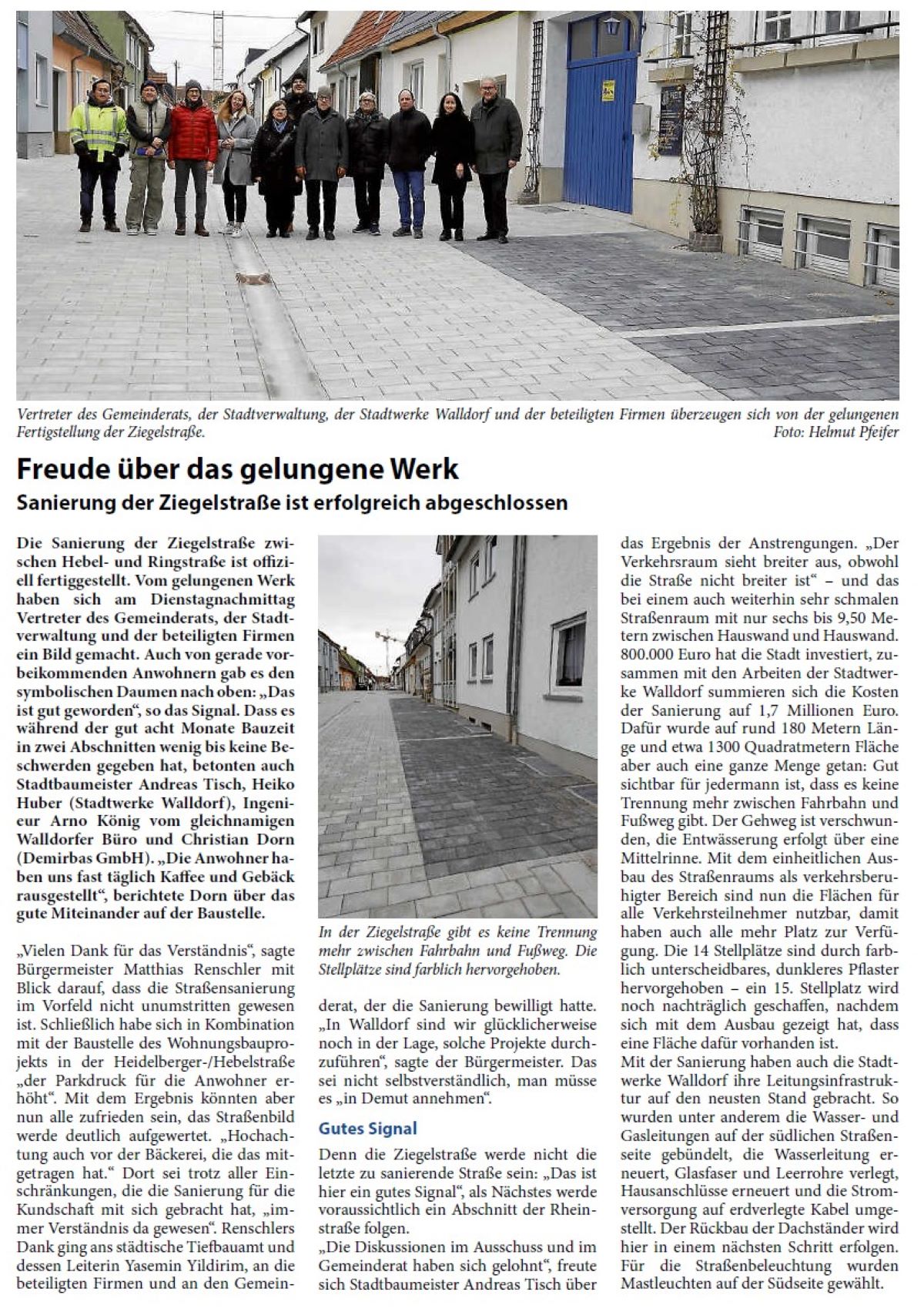 Freude über das gelungene Werk Sanierung der Ziegelstraße ist erfolgreich abgeschlossen Die Sanierung der Ziegelstraße zwischen Hebel- und Ringstraße ist offiziell fertiggestellt. Vom gelungenen Werk haben sich am Dienstagnachmittag Vertreter des Gemeinderats, der Stadtverwaltung und der beteiligten Firmen ein Bild gemacht. Auch von gerade vorbeikommenden Anwohnern gab es den symbolischen Daumen nach oben: „Das ist gut geworden“, so das Signal. Dass es während der gut acht Monate Bauzeit in zwei Abschnitten wenig bis keine Beschwerden gegeben hat, betonten auch Stadtbaumeister Andreas Tisch, Heiko Huber (Stadtwerke Walldorf), Ingenieur Arno König vom gleichnamigen Walldorfer Büro und Christian Dorn (Demirbas GmbH). „Die Anwohner haben uns fast täglich Kaffee und Gebäck rausgestellt“, berichtete Dorn über das gute Miteinander auf der Baustelle.