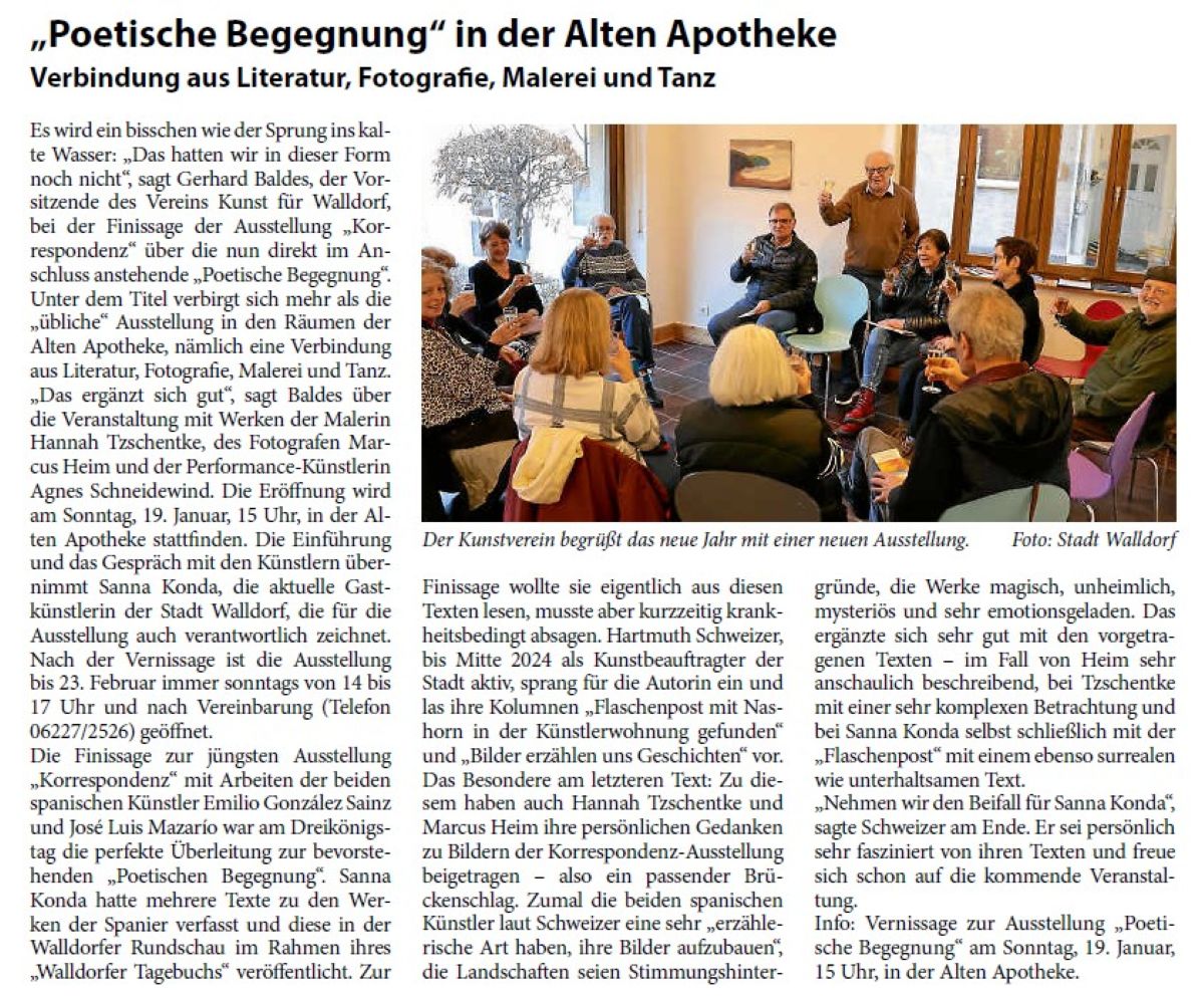 „Poetische Begegnung“ in der Alten Apotheke Verbindung aus Literatur, Fotografie, Malerei und Tanz Es wird ein bisschen wie der Sprung ins kalte Wasser: „Das hatten wir in dieser Form noch nicht“, sagt Gerhard Baldes, der Vorsitzende des Vereins Kunst für Walldorf, bei der Finissage der Ausstellung „Korrespondenz“ über die nun direkt im Anschluss anstehende „Poetische Begegnung“. Unter dem Titel verbirgt sich mehr als die „übliche“ Ausstellung in den Räumen der Alten Apotheke, nämlich eine Verbindung aus Literatur, Fotografie, Malerei und Tanz. „Das ergänzt sich gut“, sagt Baldes über die Veranstaltung mit Werken der Malerin Hannah Tzschentke, des Fotografen Marcus Heim und der Performance-Künstlerin Agnes Schneidewind. Die Eröffnung wird am Sonntag, 19. Januar, 15 Uhr, in der Alten Apotheke stattfinden. Die Einführung und das Gespräch mit den Künstlern übernimmt Sanna Konda, die aktuelle Gastkünstlerin der Stadt Walldorf, die für die Ausstellung auch verantwortlich zeichnet. Nach der Vernissage ist die Ausstellung bis 23. Februar immer sonntags von 14 bis 17 Uhr und nach Vereinbarung (Telefon 06227/2526) geöffne