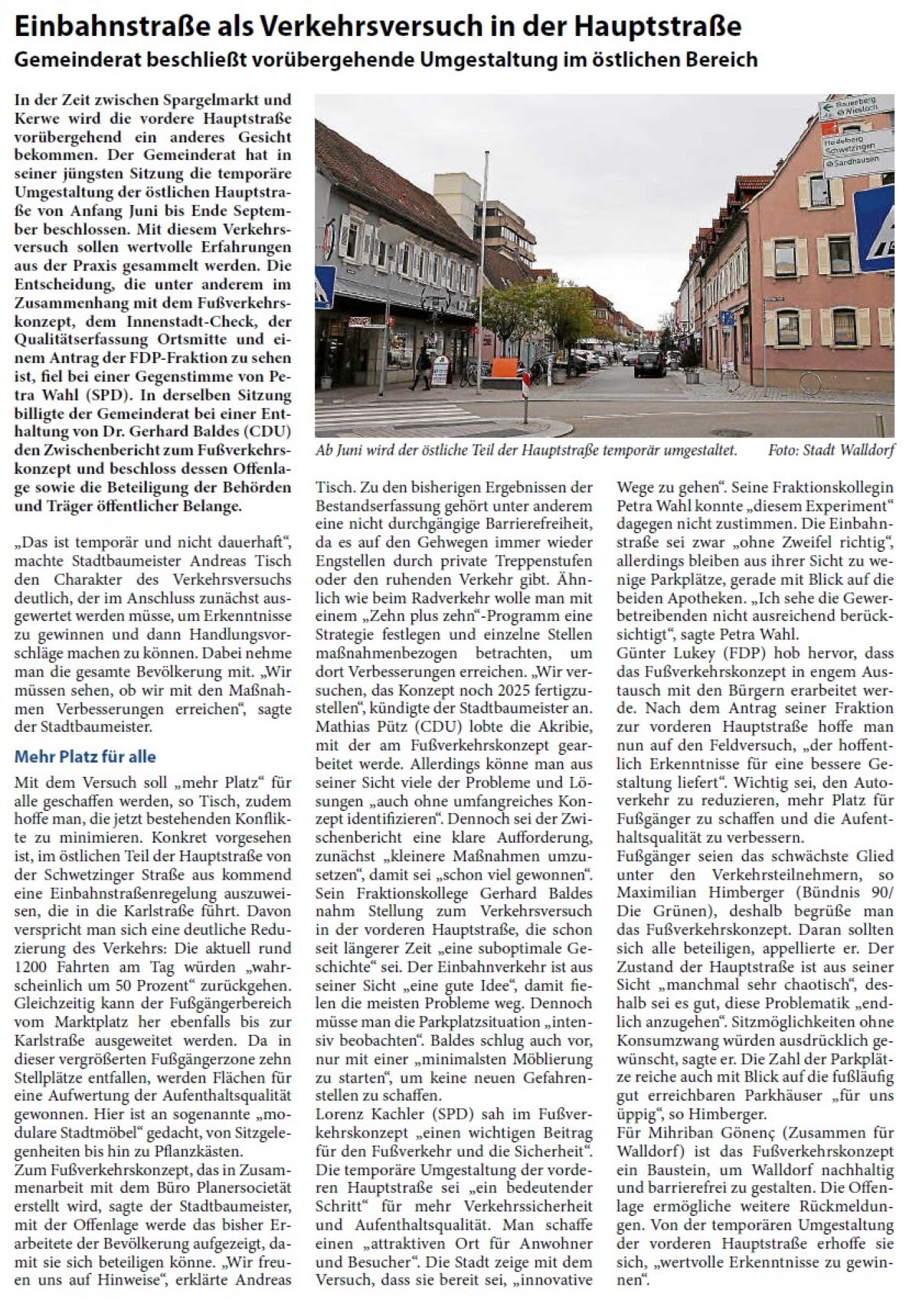 Einbahnstraße als Verkehrsversuch in der Hauptstraße Gemeinderat beschließt vorübergehende Umgestaltung im östlichen Bereich In der Zeit zwischen Spargelmarkt und Kerwe wird die vordere Hauptstraße vorübergehend ein anderes Gesicht bekommen. Der Gemeinderat hat in seiner jüngsten Sitzung die temporäre Umgestaltung der östlichen Hauptstraße von Anfang Juni bis Ende September beschlossen. Mit diesem Verkehrsversuch sollen wertvolle Erfahrungen aus der Praxis gesammelt werden. Die Entscheidung, die unter anderem im Zusammenhang mit dem Fußverkehrskonzept, dem Innenstadt-Check, der Qualitätserfassung Ortsmitte und einem Antrag der FDP-Fraktion zu sehen ist, fiel bei einer Gegenstimme von Petra Wahl (SPD). In derselben Sitzung billigte der Gemeinderat bei einer Enthaltung von Dr. Gerhard Baldes (CDU) den Zwischenbericht zum Fußverkehrskonzept und beschloss dessen Offenlage sowie die Beteiligung der Behörden und Träger öffentlicher Belange.