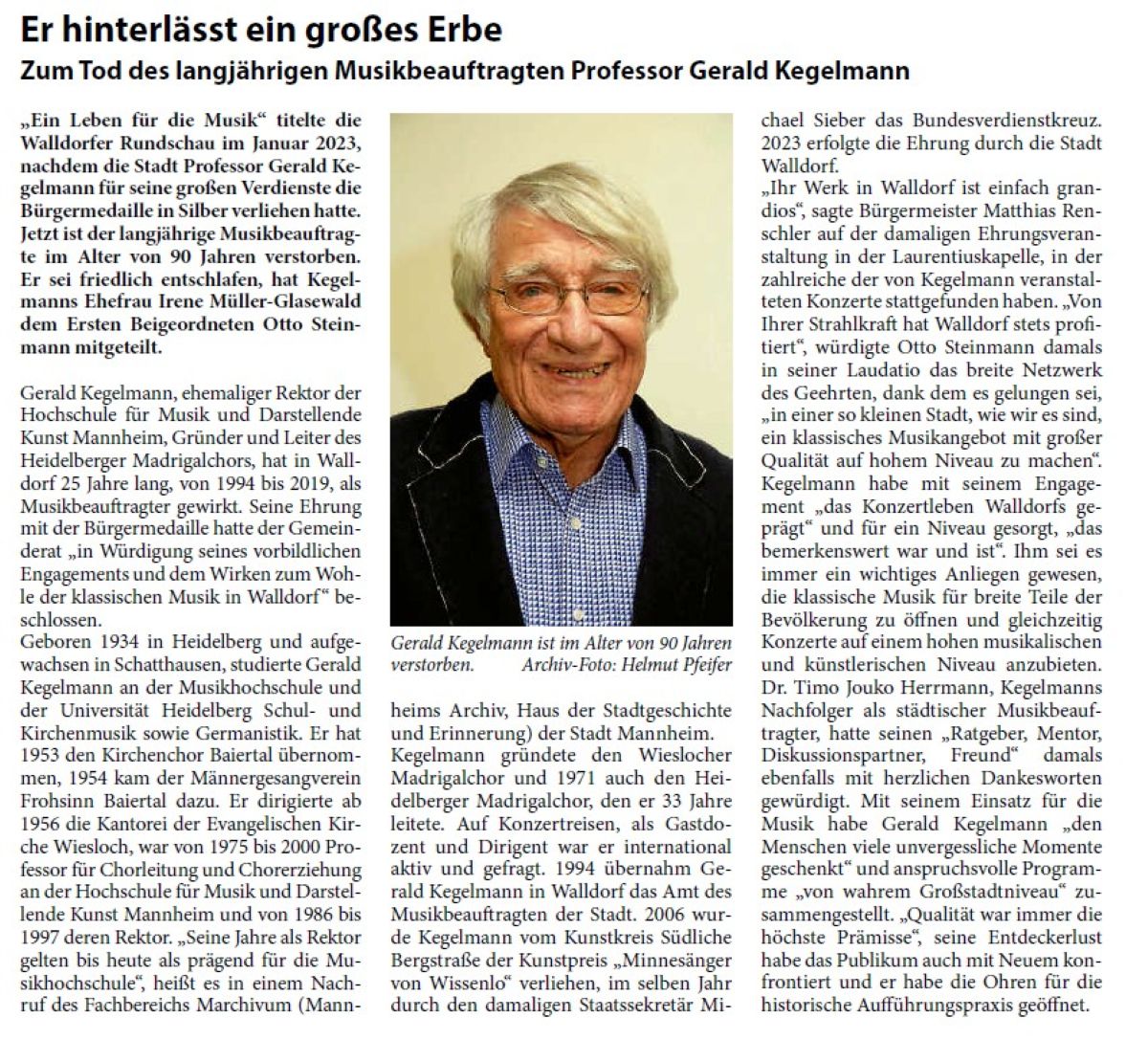 Er hinterlässt ein großes Erbe Zum Tod des langjährigen Musikbeauftragten Professor Gerald Kegelmann „Ein Leben für die Musik“ titelte die Walldorfer Rundschau im Januar 2023, nachdem die Stadt Professor Gerald Kegelmann für seine großen Verdienste die Bürgermedaille in Silber verliehen hatte. Jetzt ist der langjährige Musikbeauftragte im Alter von 90 Jahren verstorben. Er sei friedlich entschlafen, hat Kegelmanns Ehefrau Irene Müller-Glasewald dem Ersten Beigeordneten Otto Steinmann mitgeteilt.