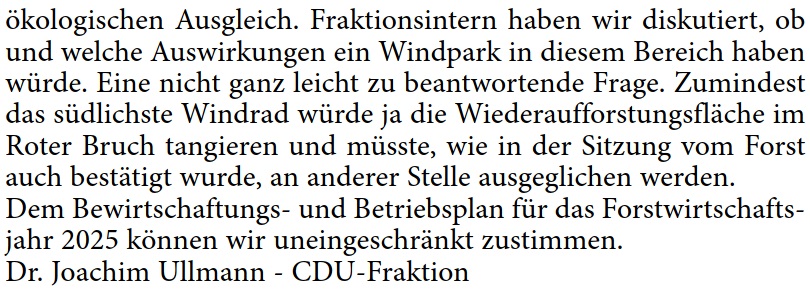 ökologischen Ausgleich. Fraktionsintern haben wir diskutiert, ob  und welche Auswirkungen ein Windpark in diesem Bereich haben  würde. Eine nicht ganz leicht zu beantwortende Frage. Zumindest  das südlichste Windrad würde ja die Wiederaufforstungsfläche im  Roter Bruch tangieren und müsste, wie in der Sitzung vom Forst  auch bestätigt wurde, an anderer Stelle ausgeglichen werden. Dem Bewirtschaftungs- und Betriebsplan für das Forstwirtschafts- jahr 2025 können wir uneingeschränkt zustimmen. Dr. Joachim Ullmann - CDU-Fraktion