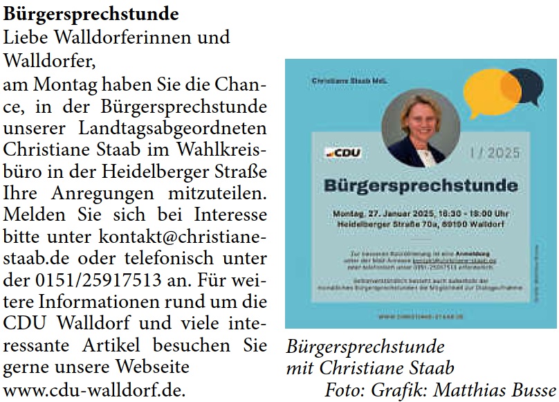 Bürgersprechstunde Liebe Walldorferinnen und  Walldorfer, am Montag haben Sie die Chan- ce, in der Bürgersprechstunde  unserer Landtagsabgeordneten  Christiane Staab im Wahlkreis- büro in der Heidelberger Straße  Ihre Anregungen mitzuteilen.  Melden Sie sich bei Interesse  bitte unter kontakt@christiane- staab.de oder telefonisch unter  der 0151/25917513 an. Für wei- tere Informationen rund um die  CDU Walldorf und viele inte- ressante Artikel besuchen Sie  gerne unsere Webseite  www.cdu-walldorf.de.