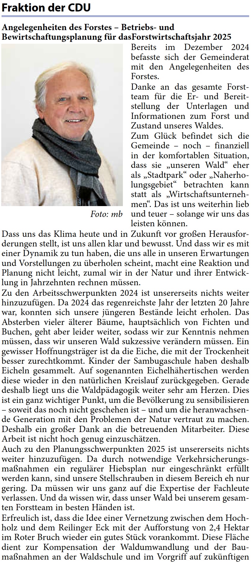 Angelegenheiten des Forstes – Betriebs- und  Bewirtschaftungsplanung für dasForstwirtschaftsjahr 2025 Bereits im Dezember 2024  befasste sich der Gemeinderat  mit den Angelegenheiten des  Forstes. Danke an das gesamte Forst- team für die Er- und Bereit- stellung der Unterlagen und  Informationen zum Forst und  Zustand unseres Waldes. Zum Glück befindet sich die  Gemeinde – noch – finanziell  in der komfortablen Situation,  dass sie „unseren Wald“ eher  als „Stadtpark“ oder „Naherho- lungsgebiet“ betrachten kann  statt als „Wirtschaftsunterneh- men“. Das ist uns weiterhin lieb  und teuer – solange wir uns das  leisten können. Dass uns das Klima heute und in Zukunft vor großen Herausfor- derungen stellt, ist uns allen klar und bewusst. Und dass wir es mit  einer Dynamik zu tun haben, die uns alle in unseren Erwartungen  und Vorstellungen zu überholen scheint, macht eine Reaktion und  Planung nicht leicht, zumal wir in der Natur und ihrer Entwick- lung in Jahrzehnten rechnen müssen. Zu den Arbeitsschwerpunkten 2024 ist unsererseits nichts weiter  hinzuzufügen. Da 2024 das regenreichste Jahr der letzten 20 Jahre  war, konnten sich unsere jüngeren Bestände leicht erholen. Das  Absterben vieler älterer Bäume, hauptsächlich von Fichten und  Buchen, geht aber leider weiter, sodass wir zur Kenntnis nehmen  müssen, dass wir unseren Wald sukzessive verändern müssen. Ein  gewisser Hoffnungsträger ist da die Eiche, die mit der Trockenheit  besser zurechtkommt. Kinder der Sambugaschule haben deshalb  Eicheln gesammelt. Auf sogenannten Eichelhähertischen werden  diese wieder in den natürlichen Kreislauf zurückgegeben. Gerade  deshalb liegt uns die Waldpädagogik weiter sehr am Herzen. Dies  ist ein ganz wichtiger Punkt, um die Bevölkerung zu sensibilisieren  – soweit das noch nicht geschehen ist – und um die heranwachsen- de Generation mit den Problemen der Natur vertraut zu machen.  Deshalb ein großer Dank an die betreuenden Mitarbeiter. Diese  Arbeit ist nicht hoch genug einzuschätzen. Auch zu den Planungsschwerpunkten 2025 ist unsererseits nichts  weiter hinzuzufügen. Da durch notwendige Verkehrsicherungs- maßnahmen ein regulärer Hiebsplan nur eingeschränkt erfüllt  werden kann, sind unsere Stellschrauben in diesem Bereich eh nur  gering. Da müssen wir uns ganz auf die Expertise der Fachleute  verlassen. Und da wissen wir, dass unser Wald bei unserem gesam- ten Forstteam in besten Händen ist. Erfreulich ist, dass die Idee einer Vernetzung zwischen dem Hoch- holz und dem Reilinger Eck mit der Aufforstung von 2,4 Hektar  im Roter Bruch wieder ein gutes Stück vorankommt. Diese Fläche  dient zur Kompensation der Waldumwandlung und der Bau- maßnahmen an der Waldschule und im Vorgriff auf zukünftigen 