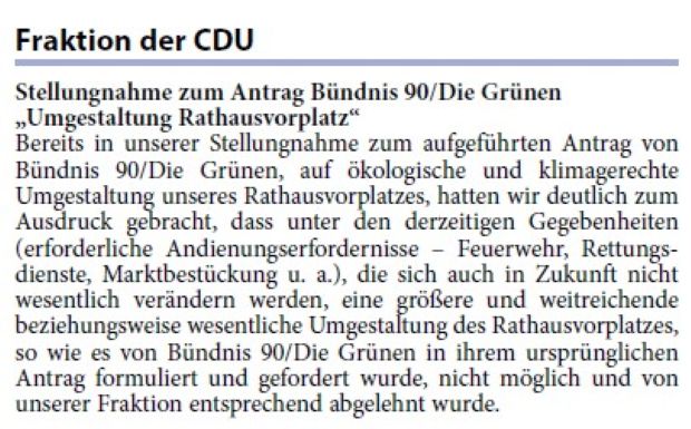 „Umgestaltung Rathausvorplatz“ Bereits in unserer Stellungnahme zum aufgeführten Antrag von Bündnis 90/Die Grünen, auf ökologische und klimagerechte Umgestaltung unseres Rathausvorplatzes, hatten wir deutlich zum Ausdruck gebracht, dass unter den derzeitigen Gegebenheiten (erforderliche Andienungserfordernisse – Feuerwehr, Rettungsdienste, Marktbestückung u. a.), die sich auch in Zukunft nicht wesentlich verändern werden, eine größere und weitreichende beziehungsweise wesentliche Umgestaltung des Rathausvorplatzes, so wie es von Bündnis 90/Die Grünen in ihrem ursprünglichen Antrag formuliert und gefordert wurde, nicht möglich und von unserer Fraktion entsprechend abgelehnt wurde.