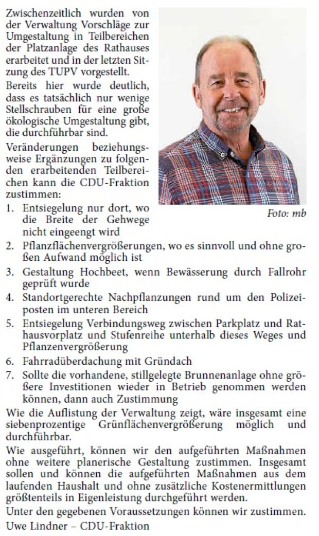 „Umgestaltung Rathausvorplatz“ Bereits in unserer Stellungnahme zum aufgeführten Antrag von Bündnis 90/Die Grünen, auf ökologische und klimagerechte Umgestaltung unseres Rathausvorplatzes, hatten wir deutlich zum Ausdruck gebracht, dass unter den derzeitigen Gegebenheiten (erforderliche Andienungserfordernisse – Feuerwehr, Rettungsdienste, Marktbestückung u. a.), die sich auch in Zukunft nicht wesentlich verändern werden, eine größere und weitreichende beziehungsweise wesentliche Umgestaltung des Rathausvorplatzes, so wie es von Bündnis 90/Die Grünen in ihrem ursprünglichen Antrag formuliert und gefordert wurde, nicht möglich und von unserer Fraktion entsprechend abgelehnt wurde.