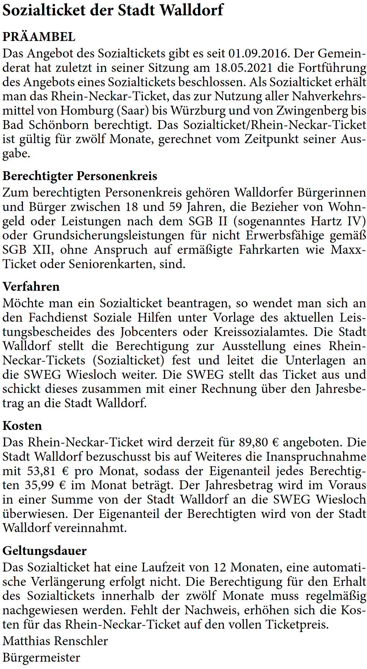 PRÄAMBEL Das Angebot des Sozialtickets gibt es seit 01.09.2016. Der Gemein- derat hat zuletzt in seiner Sitzung am 18.05.2021 die Fortführung  des Angebots eines Sozialtickets beschlossen. Als Sozialticket erhält  man das Rhein-Neckar-Ticket, das zur Nutzung aller Nahverkehrs- mittel von Homburg (Saar) bis Würzburg und von Zwingenberg bis  Bad Schönborn berechtigt. Das Sozialticket/Rhein-Neckar-Ticket  ist gültig für zwölf Monate, gerechnet vom Zeitpunkt seiner Aus- gabe. Berechtigter Personenkreis Zum berechtigten Personenkreis gehören Walldorfer Bürgerinnen  und Bürger zwischen 18 und 59 Jahren, die Bezieher von Wohn- geld oder Leistungen nach dem SGB II (sogenanntes Hartz IV)  oder Grundsicherungsleistungen für nicht Erwerbsfähige gemäß  SGB XII, ohne Anspruch auf ermäßigte Fahrkarten wie Maxx- Ticket oder Seniorenkarten, sind.  Verfahren Möchte man ein Sozialticket beantragen, so wendet man sich an  den Fachdienst Soziale Hilfen unter Vorlage des aktuellen Leis- tungsbescheides des Jobcenters oder Kreissozialamtes. Die Stadt  Walldorf stellt die Berechtigung zur Ausstellung eines Rhein- Neckar-Tickets (Sozialticket) fest und leitet die Unterlagen an  die SWEG Wiesloch weiter. Die SWEG stellt das Ticket aus und  schickt dieses zusammen mit einer Rechnung über den Jahresbe- trag an die Stadt Walldorf. Kosten Das Rhein-Neckar-Ticket wird derzeit für 89,80 € angeboten. Die  Stadt Walldorf bezuschusst bis auf Weiteres die Inanspruchnahme  mit 53,81 € pro Monat, sodass der Eigenanteil jedes Berechtig- ten 35,99 € im Monat beträgt. Der Jahresbetrag wird im Voraus  in einer Summe von der Stadt Walldorf an die SWEG Wiesloch  überwiesen. Der Eigenanteil der Berechtigten wird von der Stadt  Walldorf vereinnahmt. Geltungsdauer Das Sozialticket hat eine Laufzeit von 12 Monaten, eine automati- sche Verlängerung erfolgt nicht. Die Berechtigung für den Erhalt  des Sozialtickets innerhalb der zwölf Monate muss regelmäßig  nachgewiesen werden. Fehlt der Nachweis, erhöhen sich die Kos- ten für das Rhein-Neckar-Ticket auf den vollen Ticketpreis. Matthias Renschler Bürgermeister