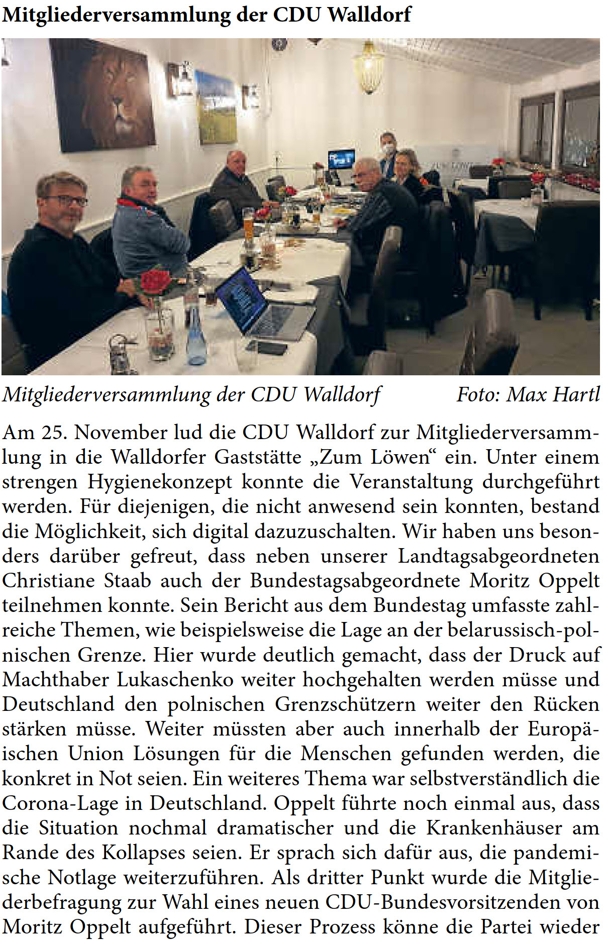 Am 25. November lud die CDU Walldorf zur Mitgliederversamm- lung in die Walldorfer GaststÃ¤tte â€žZum LÃ¶wenâ€œ ein. Unter einem  strengen Hygienekonzept konnte die Veranstaltung durchgefÃ¼hrt  werden. FÃ¼r diejenigen, die nicht anwesend sein konnten, bestand  die MÃ¶glichkeit, sich digital dazuzuschalten. Wir haben uns beson- ders darÃ¼ber gefreut, dass neben unserer Landtagsabgeordneten  Christiane Staab auch der Bundestagsabgeordnete Moritz Oppelt  teilnehmen konnte. Sein Bericht aus dem Bundestag umfasste zahl- reiche Themen, wie beispielsweise die Lage an der belarussisch-pol- nischen Grenze. Hier wurde deutlich gemacht, dass der Druck auf  Machthaber Lukaschenko weiter hochgehalten werden mÃ¼sse und  Deutschland den polnischen GrenzschÃ¼tzern weiter den RÃ¼cken  stÃ¤rken mÃ¼sse. Weiter mÃ¼ssten aber auch innerhalb der EuropÃ¤- ischen Union LÃ¶sungen fÃ¼r die Menschen gefunden werden, die  konkret in Not seien. Ein weiteres Thema war selbstverstÃ¤ndlich die  Corona-Lage in Deutschland. Oppelt fÃ¼hrte noch einmal aus, dass  die Situation nochmal dramatischer und die KrankenhÃ¤user am  Rande des Kollapses seien. Er sprach sich dafÃ¼r aus, die pandemi- sche Notlage weiterzufÃ¼hren. Als dritter Punkt wurde die Mitglie- derbefragung zur Wahl eines neuen CDU-Bundesvorsitzenden von  Moritz Oppelt aufgefÃ¼hrt. Dieser Prozess kÃ¶nne die Partei wieder