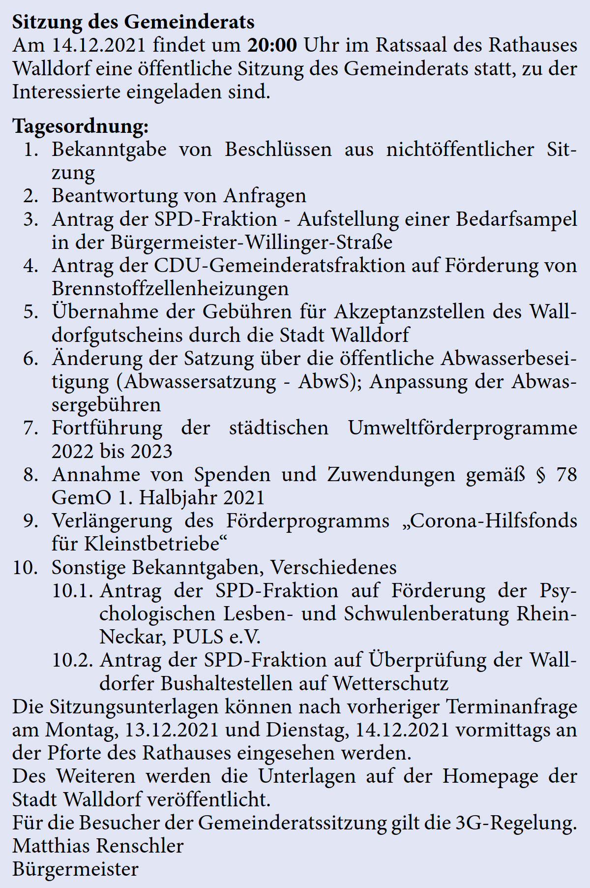 Am 14.12.2021 findet um 20:00 Uhr im Ratssaal des Rathauses  Walldorf eine öffentliche Sitzung des Gemeinderats statt, zu der  Interessierte eingeladen sind. Tagesordnung:  1. Bekanntgabe von Beschlüssen aus nichtöffentlicher Sit- zung   2. Beantwortung von Anfragen   3. Antrag der SPD-Fraktion - Aufstellung einer Bedarfsampel  in der Bürgermeister-Willinger-Straße   4. Antrag der CDU-Gemeinderatsfraktion auf Förderung von  Brennstoffzellenheizungen   5. Übernahme der Gebühren für Akzeptanzstellen des Wall- dorfgutscheins durch die Stadt Walldorf   6. Änderung der Satzung über die öffentliche Abwasserbesei- tigung (Abwassersatzung - AbwS); Anpassung der Abwas- sergebühren   7. Fortführung der städtischen Umweltförderprogramme  2022 bis 2023   8. Annahme von Spenden und Zuwendungen gemäß § 78  GemO 1. Halbjahr 2021   9. Verlängerung des Förderprogramms „Corona-Hilfsfonds  für Kleinstbetriebe“  10. Sonstige Bekanntgaben, Verschiedenes   10.1. Antrag der SPD-Fraktion auf Förderung der Psy- chologischen Lesben- und Schwulenberatung Rhein- Neckar, PULS e.V.  10.2. Antrag der SPD-Fraktion auf Überprüfung der Wall- dorfer Bushaltestellen auf Wetterschutz Die Sitzungsunterlagen können nach vorheriger Terminanfrage  am Montag, 13.12.2021 und Dienstag, 14.12.2021 vormittags an  der Pforte des Rathauses eingesehen werden. Des Weiteren werden die Unterlagen auf der Homepage der  Stadt Walldorf veröffentlicht. Für die Besucher der Gemeinderatssitzung gilt die 3G-Regelung. Matthias Renschler Bürgermeister