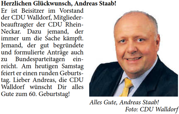 Herzlichen GlÃ¼ckwunsch, Andreas Staab! Er ist Beisitzer im Vorstand  der CDU Walldorf, Mitglieder- beauftragter der CDU Rhein- Neckar. Dazu jemand, der  immer um die Sache kÃ¤mpft.  Jemand, der gut begrÃ¼ndete  und formulierte AntrÃ¤ge auch  zu Bundesparteitagen ein- reicht. Am heutigen Samstag  feiert er einen runden Geburts- tag. Lieber Andreas, die CDU  Walldorf wÃ¼nscht Dir alles  Gute zum 60. Geburtstag!