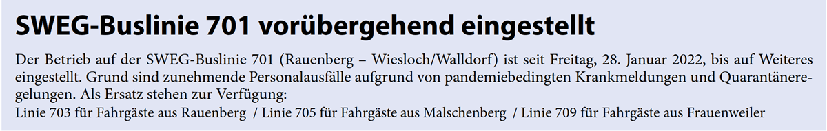 Der Betrieb auf der SWEG-Buslinie 701 (Rauenberg – Wiesloch/Walldorf) ist seit Freitag, 28. Januar 2022, bis auf Weiteres  eingestellt. Grund sind zunehmende Personalausfälle aufgrund von pandemiebedingten Krankmeldungen und Quarantänere- gelungen. Als Ersatz stehen zur Verfügung: Linie 703 für Fahrgäste aus Rauenberg  / Linie 705 für Fahrgäste aus Malschenberg  / Linie 709 für Fahrgäste aus Frauenweiler