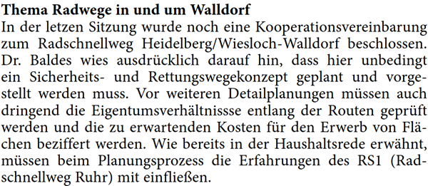 In der letzen Sitzung wurde noch eine Kooperationsvereinbarung  zum Radschnellweg Heidelberg/Wiesloch-Walldorf beschlossen.  Dr. Baldes wies ausdrÃ¼cklich darauf hin, dass hier unbedingt  ein Sicherheits- und Rettungswegekonzept geplant und vorge- stellt werden muss. Vor weiteren Detailplanungen mÃ¼ssen auch  dringend die EigentumsverhÃ¤ltnissse entlang der Routen geprÃ¼ft  werden und die zu erwartenden Kosten fÃ¼r den Erwerb von FlÃ¤- chen beziffert werden. Wie bereits in der Haushaltsrede erwÃ¤hnt,  mÃ¼ssen beim Planungsprozess die Erfahrungen des RS1 (Rad- schnellweg Ruhr) mit einflieÃŸen.