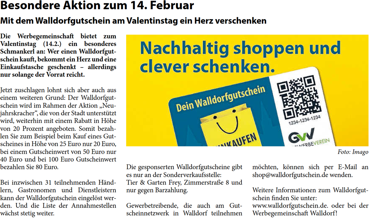Die Werbegemeinschaft bietet zum  Valentinstag (14.2.) ein besonderes  Schmankerl an: Wer einen Walldorfgut- schein kauft, bekommt ein Herz und eine  Einkaufstasche geschenkt â€“ allerdings  nur solange der Vorrat reicht. Jetzt zuschlagen lohnt sich aber auch aus  einem weiteren Grund: Der Walldorfgut- schein wird im Rahmen der Aktion â€žNeu- jahrskracherâ€œ, die von der Stadt unterstÃ¼tzt  wird, weiterhin mit einem Rabatt in HÃ¶he  von 20 Prozent angeboten. Somit bezah- len Sie zum Beispiel beim Kauf eines Gut- scheines in HÃ¶he von 25 Euro nur 20 Euro,  bei einem Gutscheinwert von 50 Euro nur  40 Euro und bei 100 Euro Gutscheinwert  bezahlen Sie 80 Euro. Bei inzwischen 31 teilnehmenden HÃ¤nd- lern, Gastronomen und Dienstleistern  kann der Walldorfgutschein eingelÃ¶st wer- den. Und die Liste der Annahmestellen  wÃ¤chst stetig weiter.  Die gesponserten Walldorfgutscheine gibt  es nur an der Sonderverkaufsstelle: Tier & Garten Frey, ZimmerstraÃŸe 8 und  nur gegen Barzahlung. Gewerbetreibende, die auch am Gut- scheinnetzwerk in Walldorf teilnehmen   mÃ¶chten, kÃ¶nnen sich per E-Mail an  shop@walldorfgutschein.de wenden. Weitere Informationen zum Walldorfgut- schein finden Sie unter: www.walldorfgutschein.de. oder bei der  Werbegemeinschaft Walldorf!