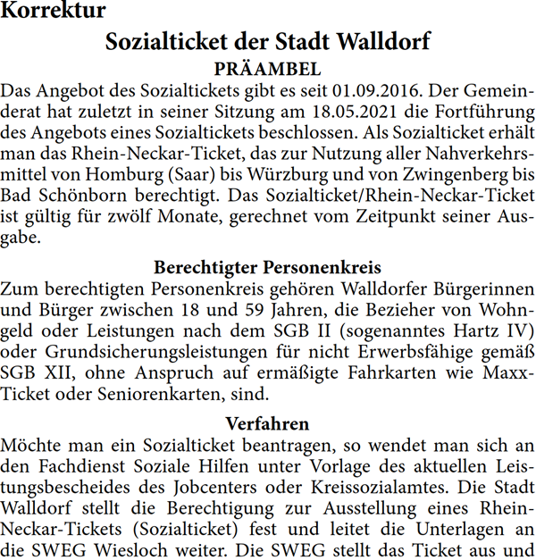 PRÄAMBEL Das Angebot des Sozialtickets gibt es seit 01.09.2016. Der Gemein- derat hat zuletzt in seiner Sitzung am 18.05.2021 die Fortführung  des Angebots eines Sozialtickets beschlossen. Als Sozialticket erhält  man das Rhein-Neckar-Ticket, das zur Nutzung aller Nahverkehrs- mittel von Homburg (Saar) bis Würzburg und von Zwingenberg bis  Bad Schönborn berechtigt. Das Sozialticket/Rhein-Neckar-Ticket  ist gültig für zwölf Monate, gerechnet vom Zeitpunkt seiner Aus- gabe. Berechtigter Personenkreis Zum berechtigten Personenkreis gehören Walldorfer Bürgerinnen  und Bürger zwischen 18 und 59 Jahren, die Bezieher von Wohn- geld oder Leistungen nach dem SGB II (sogenanntes Hartz IV)  oder Grundsicherungsleistungen für nicht Erwerbsfähige gemäß  SGB XII, ohne Anspruch auf ermäßigte Fahrkarten wie Maxx- Ticket oder Seniorenkarten, sind.  Verfahren Möchte man ein Sozialticket beantragen, so wendet man sich an  den Fachdienst Soziale Hilfen unter Vorlage des aktuellen Leis- tungsbescheides des Jobcenters oder Kreissozialamtes. Die Stadt  Walldorf stellt die Berechtigung zur Ausstellung eines Rhein- Neckar-Tickets (Sozialticket) fest und leitet die Unterlagen an  die SWEG Wiesloch weiter. Die SWEG stellt das Ticket aus und 