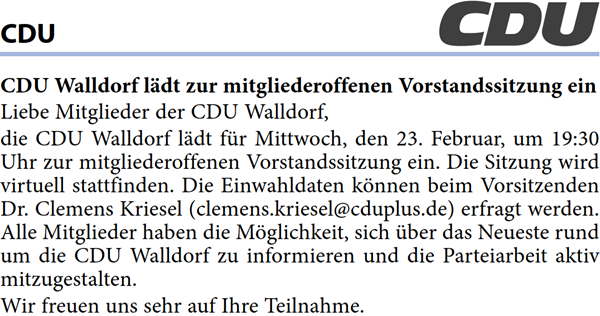 Liebe Mitglieder der CDU Walldorf, die CDU Walldorf lädt für Mittwoch, den 23. Februar, um 19:30  Uhr zur mitgliederoffenen Vorstandssitzung ein. Die Sitzung wird  virtuell stattfinden. Die Einwahldaten können beim Vorsitzenden  Dr. Clemens Kriesel (clemens.kriesel@cduplus.de) erfragt werden.  Alle Mitglieder haben die Möglichkeit, sich über das Neueste rund  um die CDU Walldorf zu informieren und die Parteiarbeit aktiv  mitzugestalten.  Wir freuen uns sehr auf Ihre Teilnahme. 