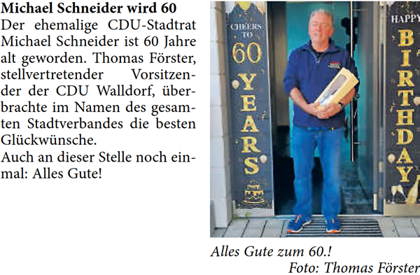 Michael Schneider wird 60 Der ehemalige CDU-Stadtrat  Michael Schneider ist 60 Jahre  alt geworden. Thomas Förster,  stellvertretender Vorsitzen- der der CDU Walldorf, über- brachte im Namen des gesam- ten Stadtverbandes die besten  Glückwünsche. Auch an dieser Stelle noch ein- mal: Alles Gute!