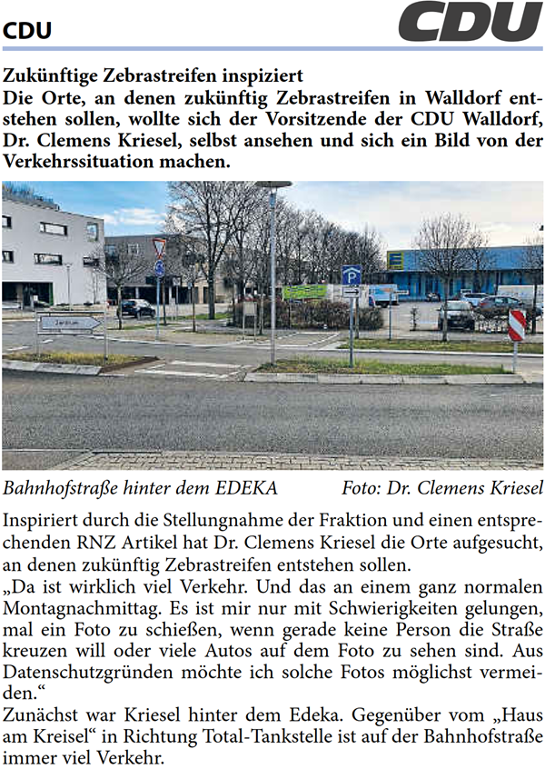 Die Orte, an denen zukÃ¼nftig Zebrastreifen in Walldorf ent- stehen sollen, wollte sich der Vorsitzende der CDU Walldorf,  Dr. Clemens Kriesel, selbst ansehen und sich ein Bild von der  Verkehrssituation machen.     BahnhofstraÃŸe hinter dem EDEKA Foto: Dr. Clemens Kriesel Inspiriert durch die Stellungnahme der Fraktion und einen entspre- chenden RNZ Artikel hat Dr. Clemens Kriesel die Orte aufgesucht,  an denen zukÃ¼nftig Zebrastreifen entstehen sollen. â€žDa ist wirklich viel Verkehr. Und das an einem ganz normalen  Montagnachmittag. Es ist mir nur mit Schwierigkeiten gelungen,  mal ein Foto zu schieÃŸen, wenn gerade keine Person die StraÃŸe  kreuzen will oder viele Autos auf dem Foto zu sehen sind. Aus  DatenschutzgrÃ¼nden mÃ¶chte ich solche Fotos mÃ¶glichst vermei- den.â€œ ZunÃ¤chst war Kriesel hinter dem Edeka. GegenÃ¼ber vom â€žHaus  am Kreiselâ€œ in Richtung Total-Tankstelle ist auf der BahnhofstraÃŸe  immer viel Verkehr.