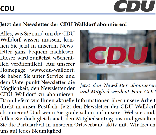 Alles, was Sie rund um die CDU  Walldorf wissen mÃ¼ssen, kÃ¶n- nen Sie jetzt in unserem News- letter ganz bequem nachlesen.  Dieser wird zunÃ¤chst wÃ¶chent- lich verÃ¶ffentlicht. Auf unserer  Homepage www.cdu-walldorf. de haben Sie unter Service und  dem Unterpunkt Newsletter die  MÃ¶glichkeit, den Newsletter der  CDU Walldorf zu abonnieren.  Dann liefern wir Ihnen aktuelle Informationen Ã¼ber unsere Arbeit  direkt in unser Postfach. Jetzt den Newsletter der CDU Walldorf  abonnieren! Und wenn Sie grade schon auf unserer Website sind,  fÃ¼llen Sie doch gleich auch den Mitgliedsantrag aus und gestalten  Sie die Parteiarbeit in unserem Ortsverband aktiv mit. Wir freuen  uns auf jedes Neumitglied!