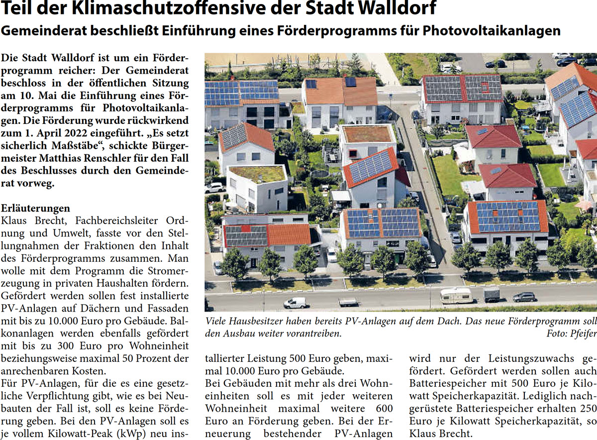 Die Stadt Walldorf ist um ein FÃ¶rder- programm reicher: Der Gemeinderat  beschloss in der Ã¶ffentlichen Sitzung  am 10. Mai die EinfÃ¼hrung eines FÃ¶r- derprogramms fÃ¼r Photovoltaikanla- gen. Die FÃ¶rderung wurde rÃ¼ckwirkend  zum 1. April 2022 eingefÃ¼hrt. â€žEs setzt  sicherlich MaÃŸstÃ¤beâ€œ, schickte BÃ¼rger- meister Matthias Renschler fÃ¼r den Fall  des Beschlusses durch den Gemeinde- rat vorweg. ErlÃ¤uterungen Klaus Brecht, Fachbereichsleiter Ord- nung und Umwelt, fasste vor den Stel- lungnahmen der Fraktionen den Inhalt  des FÃ¶rderprogramms zusammen. Man  wolle mit dem Programm die Stromer- zeugung in privaten Haushalten fÃ¶rdern.  GefÃ¶rdert werden sollen fest installierte  PV-Anlagen auf DÃ¤chern und Fassaden  mit bis zu 10.000 Euro pro GebÃ¤ude. Bal- konanlagen werden ebenfalls gefÃ¶rdert  mit bis zu 300 Euro pro Wohneinheit  beziehungsweise maximal 50 Prozent der  anrechenbaren Kosten.  FÃ¼r PV-Anlagen, fÃ¼r die es eine gesetz- liche Verpflichtung gibt, wie es bei Neu- bauten der Fall ist, soll es keine FÃ¶rde- rung geben. Bei den PV-Anlagen soll es  je vollem Kilowatt-Peak (kWp) neu ins-  tallierter Leistung 500 Euro geben, maxi- mal 10.000 Euro pro GebÃ¤ude.  Bei GebÃ¤uden mit mehr als drei Wohn- einheiten soll es mit jeder weiteren  Wohneinheit maximal weitere 600  Euro an FÃ¶rderung geben. Bei der Er- neuerung bestehender PV-Anlagen   wird nur der Leistungszuwachs ge- fÃ¶rdert. GefÃ¶rdert werden sollen auch  Batteriespeicher mit 500 Euro je Kilo- watt SpeicherkapazitÃ¤t. Lediglich nach- gerÃ¼stete Batteriespeicher erhalten 250  Euro je Kilowatt SpeicherkapazitÃ¤t, so  Klaus Brecht.
