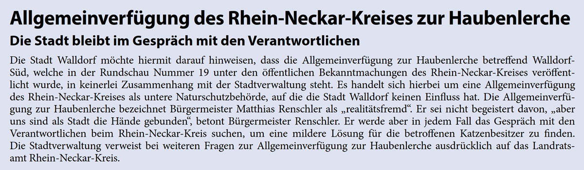 Die Stadt Walldorf mÃ¶chte hiermit darauf hinweisen, dass die AllgemeinverfÃ¼gung zur Haubenlerche betreffend Walldorf- SÃ¼d, welche in der Rundschau Nummer 19 unter den Ã¶ffentlichen Bekanntmachungen des Rhein-Neckar-Kreises verÃ¶ffent- licht wurde, in keinerlei Zusammenhang mit der Stadtverwaltung steht. Es handelt sich hierbei um eine AllgemeinverfÃ¼gung  des Rhein-Neckar-Kreises als untere NaturschutzbehÃ¶rde, auf die die Stadt Walldorf keinen Einfluss hat. Die AllgemeinverfÃ¼- gung zur Haubenlerche bezeichnet BÃ¼rgermeister Matthias Renschler als â€žrealitÃ¤tsfremdâ€œ. Er sei nicht begeistert davon, â€žaber  uns sind als Stadt die HÃ¤nde gebundenâ€œ, betont BÃ¼rgermeister Renschler. Er werde aber in jedem Fall das GesprÃ¤ch mit den  Verantwortlichen beim Rhein-Neckar-Kreis suchen, um eine mildere LÃ¶sung fÃ¼r die betroffenen Katzenbesitzer zu finden.  Die Stadtverwaltung verweist bei weiteren Fragen zur AllgemeinverfÃ¼gung zur Haubenlerche ausdrÃ¼cklich auf das Landrats-  amt Rhein-Neckar-Kreis.