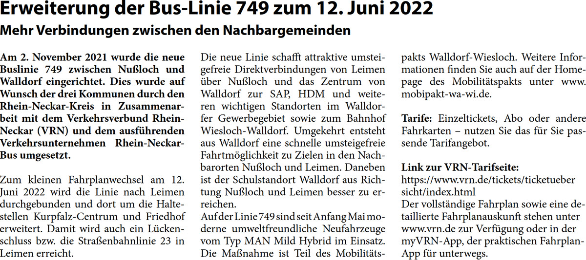 Am 2. November 2021 wurde die neue  Buslinie 749 zwischen Nußloch und  Walldorf eingerichtet. Dies wurde auf  Wunsch der drei Kommunen durch den  Rhein-Neckar-Kreis in Zusammenar- beit mit dem Verkehrsverbund Rhein- Neckar (VRN) und dem ausführenden  Verkehrsunternehmen Rhein-Neckar- Bus umgesetzt. Zum kleinen Fahrplanwechsel am 12.  Juni 2022 wird die Linie nach Leimen  durchgebunden und dort um die Halte- stellen Kurpfalz-Centrum und Friedhof  erweitert. Damit wird auch ein Lücken- schluss bzw. die Straßenbahnlinie 23 in  Leimen erreicht.  Die neue Linie schafft attraktive umstei- gefreie Direktverbindungen von Leimen  über Nußloch und das Zentrum von  Walldorf zur SAP, HDM und weite- ren wichtigen Standorten im Walldor- fer Gewerbegebiet sowie zum Bahnhof  Wiesloch-Walldorf. Umgekehrt entsteht  aus Walldorf eine schnelle umsteigefreie  Fahrtmöglichkeit zu Zielen in den Nach- barorten Nußloch und Leimen. Daneben  ist der Schulstandort Walldorf aus Rich- tung Nußloch und Leimen besser zu er- reichen. Auf der Linie 749 sind seit Anfang Mai mo- derne umweltfreundliche Neufahrzeuge  vom Typ MAN Mild Hybrid im Einsatz.  Die Maßnahme ist Teil des Mobilitäts-  pakts Walldorf-Wiesloch. Weitere Infor- mationen finden Sie auch auf der Home- page des Mobilitätspakts unter www. mobipakt-wa-wi.de. Tarife: Einzeltickets, Abo oder andere  Fahrkarten – nutzen Sie das für Sie pas- sende Tarifangebot. Link zur VRN-Tarifseite: https://www.vrn.de/tickets/ticketueber  sicht/index.html Der vollständige Fahrplan sowie eine de- taillierte Fahrplanauskunft stehen unter  www.vrn.de zur Verfügung oder in der  myVRN-App, der praktischen Fahrplan- App für unterwegs.