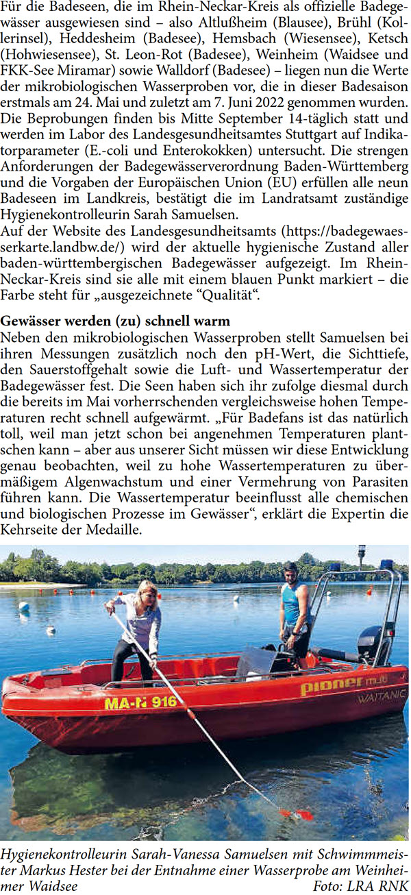 FÃ¼r die Badeseen, die im Rhein-Neckar-Kreis als offizielle Badege- wÃ¤sser ausgewiesen sind â€“ also AltluÃŸheim (Blausee), BrÃ¼hl (Kol- lerinsel), Heddesheim (Badesee), Hemsbach (Wiesensee), Ketsch  (Hohwiesensee), St. Leon-Rot (Badesee), Weinheim (Waidsee und  FKK-See Miramar) sowie Walldorf (Badesee) â€“ liegen nun die Werte  der mikrobiologischen Wasserproben vor, die in dieser Badesaison  erstmals am 24. Mai und zuletzt am 7. Juni 2022 genommen wurden.  Die Beprobungen finden bis Mitte September 14-tÃ¤glich statt und  werden im Labor des Landesgesundheitsamtes Stuttgart auf Indika- torparameter (E.-coli und Enterokokken) untersucht. Die strengen  Anforderungen der BadegewÃ¤sserverordnung Baden-WÃ¼rttemberg  und die Vorgaben der EuropÃ¤ischen Union (EU) erfÃ¼llen alle neun  Badeseen im Landkreis, bestÃ¤tigt die im Landratsamt zustÃ¤ndige  Hygienekontrolleurin Sarah Samuelsen. Auf der Website des Landesgesundheitsamts (https://badegewaes- serkarte.landbw.de/) wird der aktuelle hygienische Zustand aller  baden-wÃ¼rttembergischen BadegewÃ¤sser aufgezeigt. Im Rhein- Neckar-Kreis sind sie alle mit einem blauen Punkt markiert â€“ die  Farbe steht fÃ¼r â€žausgezeichnete â€œQualitÃ¤tâ€œ. GewÃ¤sser werden (zu) schnell warm Neben den mikrobiologischen Wasserproben stellt Samuelsen bei  ihren Messungen zusÃ¤tzlich noch den pH-Wert, die Sichttiefe,  den Sauerstoffgehalt sowie die Luft- und Wassertemperatur der  BadegewÃ¤sser fest. Die Seen haben sich ihr zufolge diesmal durch  die bereits im Mai vorherrschenden vergleichsweise hohen Tempe- raturen recht schnell aufgewÃ¤rmt. â€žFÃ¼r Badefans ist das natÃ¼rlich  toll, weil man jetzt schon bei angenehmen Temperaturen plant- schen kann â€“ aber aus unserer Sicht mÃ¼ssen wir diese Entwicklung  genau beobachten, weil zu hohe Wassertemperaturen zu Ã¼ber- mÃ¤ÃŸigem Algenwachstum und einer Vermehrung von Parasiten  fÃ¼hren kann. Die Wassertemperatur beeinflusst alle chemischen  und biologischen Prozesse im GewÃ¤sserâ€œ, erklÃ¤rt die Expertin die  Kehrseite der Medaille.