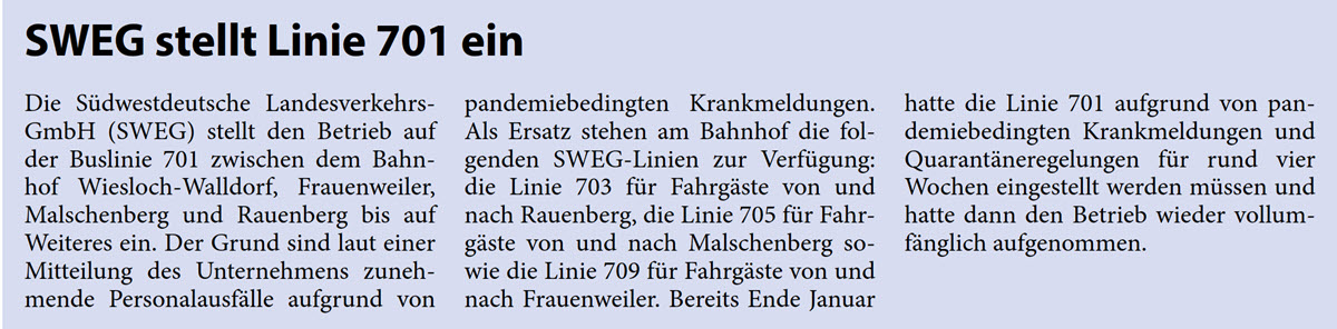 Die SÃ¼dwestdeutsche Landesverkehrs- GmbH (SWEG) stellt den Betrieb auf  der Buslinie 701 zwischen dem Bahn- hof Wiesloch-Walldorf, Frauenweiler,  Malschenberg und Rauenberg bis auf  Weiteres ein. Der Grund sind laut einer  Mitteilung des Unternehmens zuneh- mende PersonalausfÃ¤lle aufgrund von   pandemiebedingten Krankmeldungen.  Als Ersatz stehen am Bahnhof die fol- genden SWEG-Linien zur VerfÃ¼gung:  die Linie 703 fÃ¼r FahrgÃ¤ste von und  nach Rauenberg, die Linie 705 fÃ¼r Fahr- gÃ¤ste von und nach Malschenberg so- wie die Linie 709 fÃ¼r FahrgÃ¤ste von und  nach Frauenweiler. Bereits Ende Januar   hatte die Linie 701 aufgrund von pan- demiebedingten Krankmeldungen und  QuarantÃ¤neregelungen fÃ¼r rund vier  Wochen eingestellt werden mÃ¼ssen und  hatte dann den Betrieb wieder vollum- fÃ¤nglich aufgenommen.