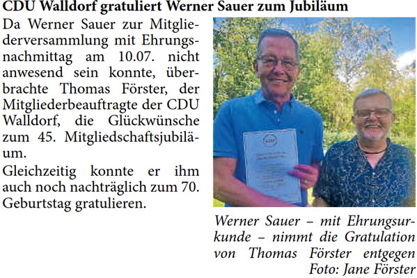 Da Werner Sauer zur Mitglie- derversammlung mit Ehrungs- nachmittag am 10.07. nicht  anwesend sein konnte, Ã¼ber- brachte Thomas FÃ¶rster, der  Mitgliederbeauftragte der CDU  Walldorf, die GlÃ¼ckwÃ¼nsche  zum 45. MitgliedschaftsjubilÃ¤- um. Gleichzeitig konnte er ihm  auch noch nachtrÃ¤glich zum 70.  Geburtstag gratulieren.