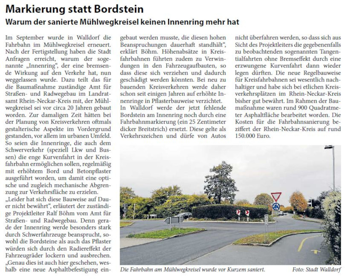 Markierung statt Bordstein Warum der sanierte MÃ¼hlwegkreisel keinen Innenring mehr hat Im September wurde in Walldorf die Fahrbahn im MÃ¼hlwegkreisel erneuert. Nach der Fertigstellung haben die Stadt Anfragen erreicht, warum der sogenannte â€žInnenringâ€œ, der eine bremsende Wirkung auf den Verkehr hat, nun weggelassen wurde. Dazu teilt das fÃ¼r die BaumaÃŸnahme zustÃ¤ndige Amt fÃ¼r StraÃŸen- und Radwegebau im Landratsamt Rhein-Neckar-Kreis mit, der MÃ¼hlwegkreisel sei vor circa 20 Jahren gebaut worden.
