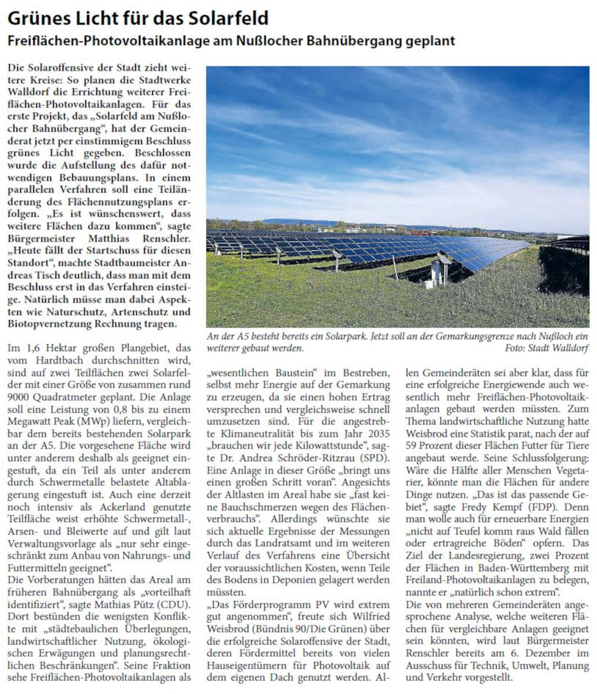 GrÃ¼nes Licht fÃ¼r das Solarfeld FreiflÃ¤chen-Photovoltaikanlage am NuÃŸlocher BahnÃ¼bergang geplant Die Solaroffensive der Stadt zieht weitere Kreise: So planen die Stadtwerke Walldorf die Errichtung weiterer FreiflÃ¤chen- Photovoltaikanlagen. FÃ¼r das erste Projekt, das â€žSolarfeld am NuÃŸlocher BahnÃ¼bergangâ€œ, hat der Gemeinderat jetzt per einstimmigem Beschluss grÃ¼nes Licht gegeben. Beschlossen wurde die Aufstellung des dafÃ¼r notwendigen Bebauungsplans. In einem parallelen Verfahren soll eine TeilÃ¤nderung des FlÃ¤chennutzungsplans erfolgen. â€žEs ist wÃ¼nschenswert, dass weitere FlÃ¤chen dazu kommenâ€œ, sagte BÃ¼rgermeister Matthias Renschler. â€žHeute fÃ¤llt der Startschuss fÃ¼r diesen Standortâ€œ, machte Stadtbaumeister Andreas Tisch deutlich, dass man mit dem Beschluss erst in das Verfahren einsteige. NatÃ¼rlich mÃ¼sse man dabei Aspekten wie Naturschutz, Artenschutz und Biotopvernetzung Rechnung tragen.