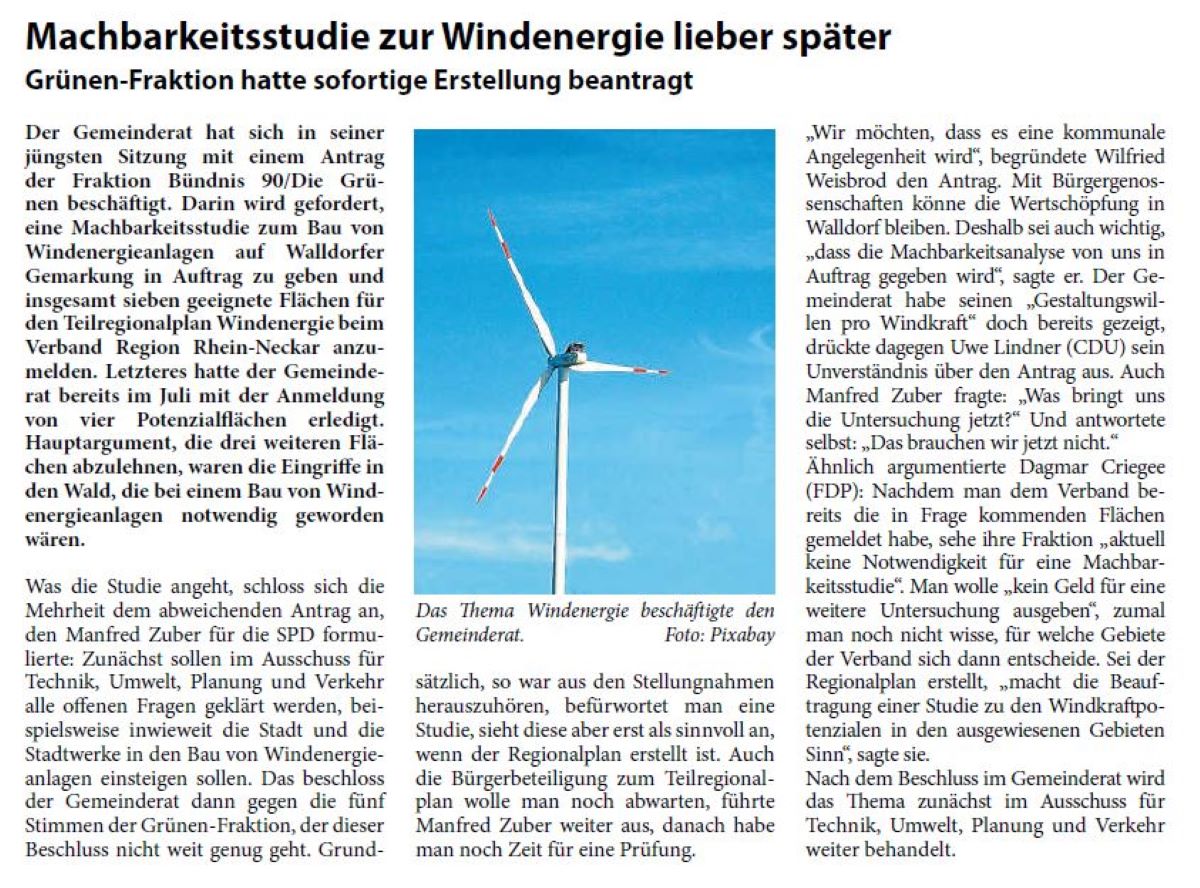 Machbarkeitsstudie zur Windenergie lieber später Grünen-Fraktion hatte sofortige Erstellung beantragt Der Gemeinderat hat sich in seiner jüngsten Sitzung mit einem Antrag der Fraktion Bündnis 90/Die Grünen beschäftigt. Darin wird gefordert, eine Machbarkeitsstudie zum Bau von Windenergieanlagen auf Walldorfer Gemarkung in Auftrag zu geben und insgesamt sieben geeignete Flächen für den Teilregionalplan Windenergie beim Verband Region Rhein-Neckar anzumelden. Letzteres hatte der Gemeinderat bereits im Juli mit der Anmeldung von vier Potenzialflächen erledigt. Hauptargument, die drei weiteren Flächen abzulehnen, waren die Eingriffe in den Wald, die bei einem Bau von Windenergieanlagen notwendig geworden wären.