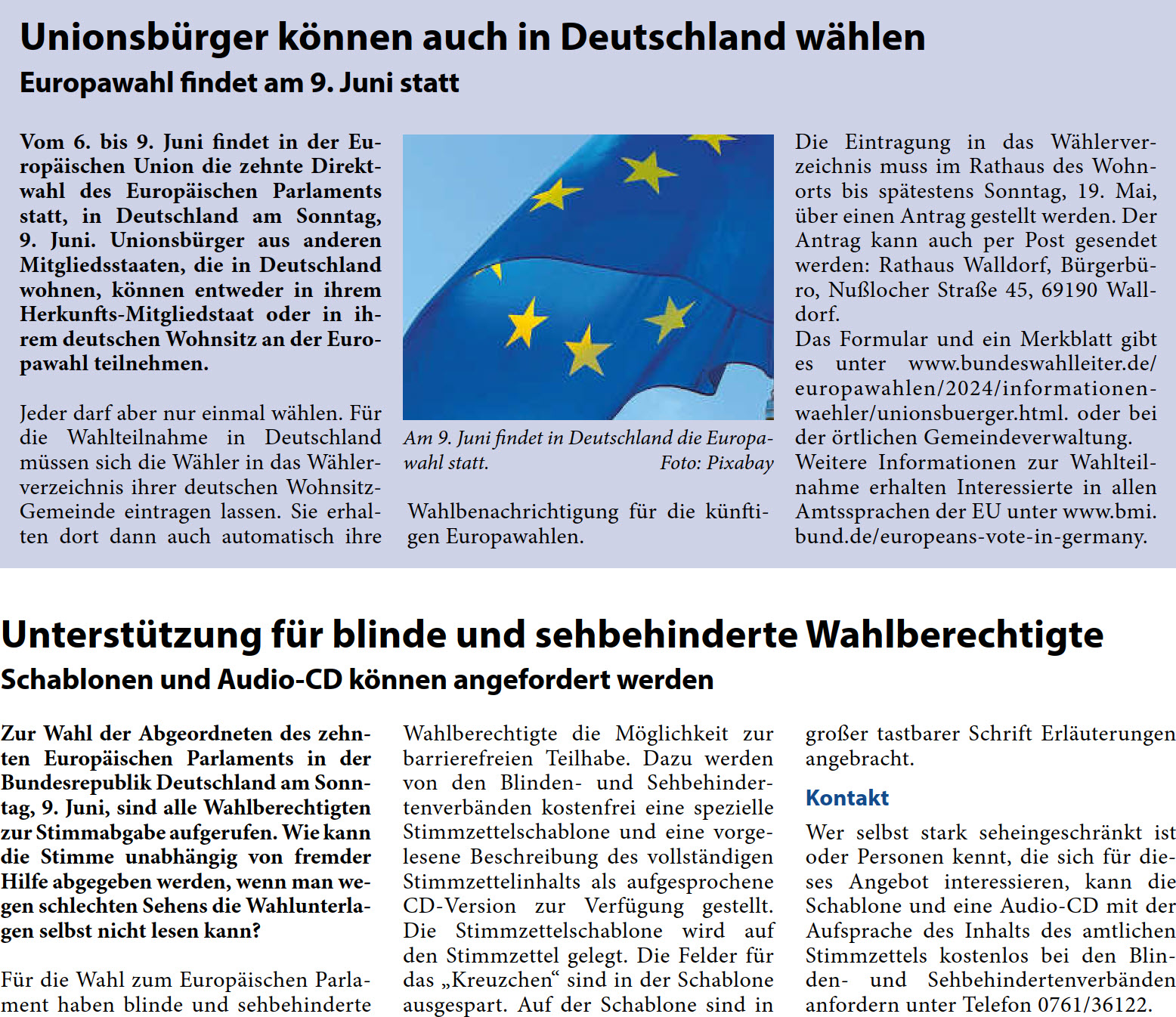 Unionsbürger können auch in Deutschland wählen Europawahl findet am 9. Juni statt Vom 6. bis 9. Juni findet in der Eu- ropäischen Union die zehnte Direkt- wahl des Europäischen Parlaments  statt, in Deutschland am Sonntag,  9. Juni. Unionsbürger aus anderen  Mitgliedsstaaten, die in Deutschland  wohnen, können entweder in ihrem  Herkunfts-Mitgliedstaat oder in ih- rem deutschen Wohnsitz an der Euro- pawahl teilnehmen.  Jeder darf aber nur einmal wählen. Für  die Wahlteilnahme in Deutschland  müssen sich die Wähler in das Wähler- verzeichnis ihrer deutschen Wohnsitz- Gemeinde eintragen lassen. Sie erhal- ten dort dann auch automatisch ihre   Wahlbenachrichtigung für die künfti- gen Europawahlen.  Die Eintragung in das Wählerver- zeichnis muss im Rathaus des Wohn- orts bis spätestens Sonntag, 19. Mai,  über einen Antrag gestellt werden. Der  Antrag kann auch per Post gesendet  werden: Rathaus Walldorf, Bürgerbü- ro, Nußlocher Straße 45, 69190 Wall- dorf. Das Formular und ein Merkblatt gibt  es unter www.bundeswahlleiter.de/ europawahlen/2024/informationen- waehler/unionsbuerger.html. oder bei  der örtlichen Gemeindeverwaltung. Weitere Informationen zur Wahlteil- nahme erhalten Interessierte in allen  Amtssprachen der EU unter www.bmi. bund.de/europeans-vote-in-germany. Unterstützung für blinde und sehbehinderte Wahlberechtigte Schablonen und Audio-CD können angefordert werden Zur Wahl der Abgeordneten des zehn- ten Europäischen Parlaments in der  Bundesrepublik Deutschland am Sonn- tag, 9. Juni, sind alle Wahlberechtigten  zur Stimmabgabe aufgerufen. Wie kann  die Stimme unabhängig von fremder  Hilfe abgegeben werden, wenn man we- gen schlechten Sehens die Wahlunterla- gen selbst nicht lesen kann? Für die Wahl zum Europäischen Parla- ment haben blinde und sehbehinderte   Wahlberechtigte die Möglichkeit zur  barrierefreien Teilhabe. Dazu werden  von den Blinden- und Sehbehinder- tenverbänden kostenfrei eine spezielle  Stimmzettelschablone und eine vorge- lesene Beschreibung des vollständigen  Stimmzettelinhalts als aufgesprochene  CD-Version zur Verfügung gestellt.  Die Stimmzettelschablone wird auf  den Stimmzettel gelegt. Die Felder für  das „Kreuzchen“ sind in der Schablone  ausgespart. Auf der Schablone sind in   großer tastbarer Schrift Erläuterungen  angebracht. Kontakt Wer selbst stark seheingeschränkt ist  oder Personen kennt, die sich für die- ses Angebot interessieren, kann die  Schablone und eine Audio-CD mit der  Aufsprache des Inhalts des amtlichen  Stimmzettels kostenlos bei den Blin- den- und Sehbehindertenverbänden  anfordern unter Telefon 0761/36122.