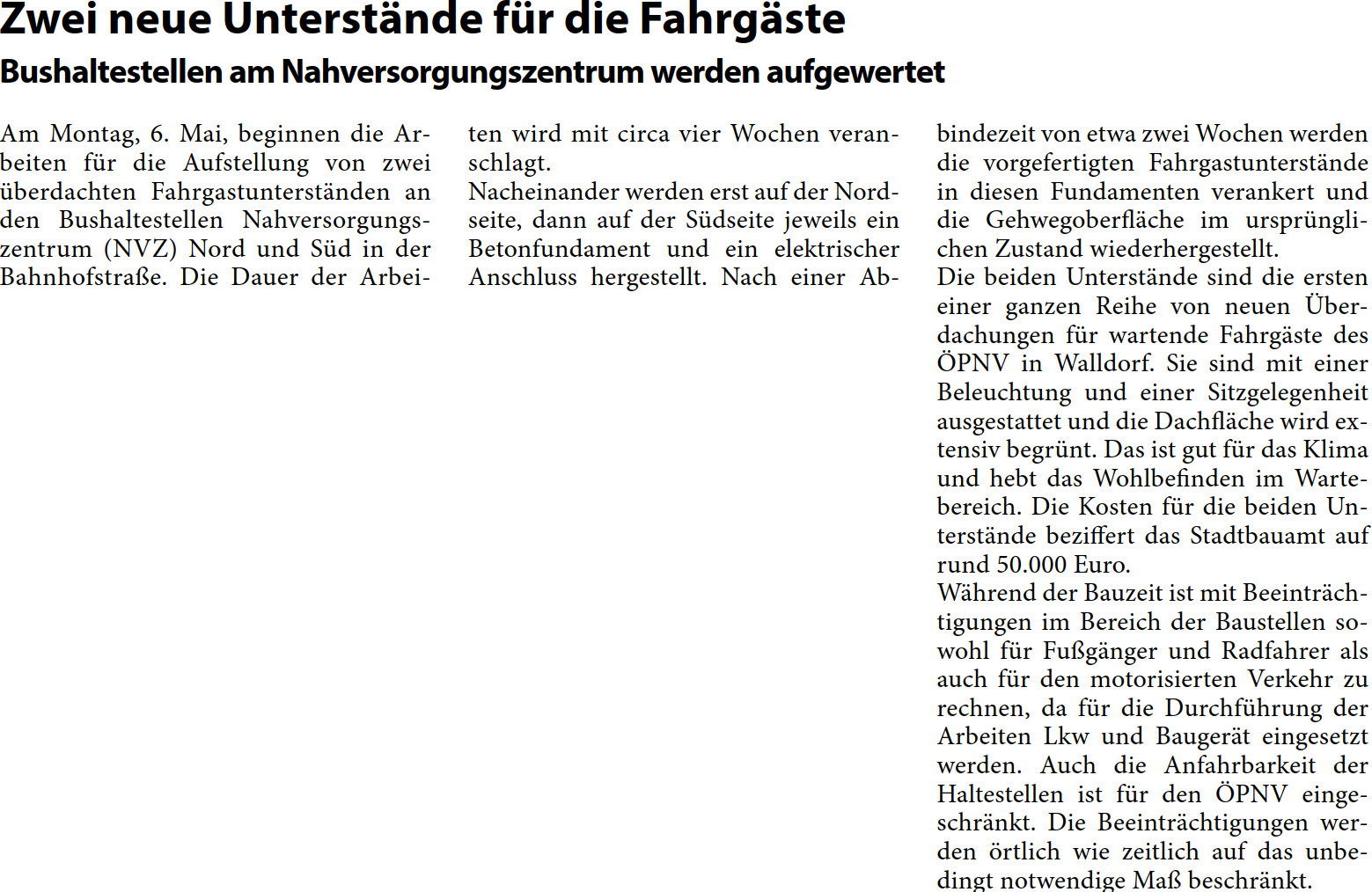 Am Montag, 6. Mai, beginnen die Ar- beiten für die Aufstellung von zwei  überdachten Fahrgastunterständen an  den Bushaltestellen Nahversorgungs- zentrum (NVZ) Nord und Süd in der  Bahnhofstraße. Die Dauer der Arbei-  ten wird mit circa vier Wochen veran- schlagt.  Nacheinander werden erst auf der Nord- seite, dann auf der Südseite jeweils ein  Betonfundament und ein elektrischer  Anschluss hergestellt. Nach einer Ab-  bindezeit von etwa zwei Wochen werden  die vorgefertigten Fahrgastunterstände  in diesen Fundamenten verankert und  die Gehwegoberfläche im ursprüngli- chen Zustand wiederhergestellt.  Die beiden Unterstände sind die ersten  einer ganzen Reihe von neuen Über- dachungen für wartende Fahrgäste des  ÖPNV in Walldorf. Sie sind mit einer  Beleuchtung und einer Sitzgelegenheit  ausgestattet und die Dachfläche wird ex- tensiv begrünt. Das ist gut für das Klima  und hebt das Wohlbefinden im Warte- bereich. Die Kosten für die beiden Un- terstände beziffert das Stadtbauamt auf  rund 50.000 Euro. Während der Bauzeit ist mit Beeinträch- tigungen im Bereich der Baustellen so- wohl für Fußgänger und Radfahrer als  auch für den motorisierten Verkehr zu  rechnen, da für die Durchführung der  Arbeiten Lkw und Baugerät eingesetzt  werden. Auch die Anfahrbarkeit der  Haltestellen ist für den ÖPNV einge- schränkt. Die Beeinträchtigungen wer- den örtlich wie zeitlich auf das unbe- dingt notwendige Maß beschränkt.