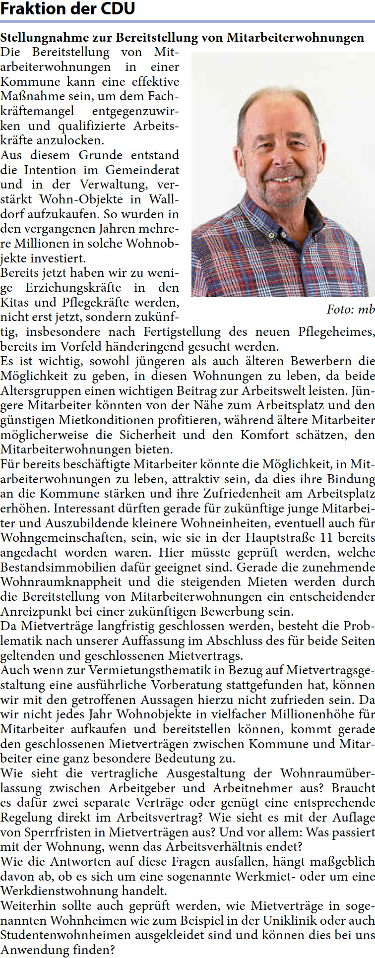 Die Bereitstellung von Mit- arbeiterwohnungen in einer  Kommune kann eine effektive  Maßnahme sein, um dem Fach- kräftemangel entgegenzuwir- ken und qualifizierte Arbeits- kräfte anzulocken. Aus diesem Grunde entstand  die Intention im Gemeinderat  und in der Verwaltung, ver- stärkt Wohn-Objekte in Wall- dorf aufzukaufen. So wurden in  den vergangenen Jahren mehre- re Millionen in solche Wohnob- jekte investiert. Bereits jetzt haben wir zu weni- ge Erziehungskräfte in den  Kitas und Pflegekräfte werden,  nicht erst jetzt, sondern zukünf- tig, insbesondere nach Fertigstellung des neuen Pflegeheimes,  bereits im Vorfeld händeringend gesucht werden. Es ist wichtig, sowohl jüngeren als auch älteren Bewerbern die  Möglichkeit zu geben, in diesen Wohnungen zu leben, da beide  Altersgruppen einen wichtigen Beitrag zur Arbeitswelt leisten. Jün- gere Mitarbeiter könnten von der Nähe zum Arbeitsplatz und den  günstigen Mietkonditionen profitieren, während ältere Mitarbeiter  möglicherweise die Sicherheit und den Komfort schätzen, den  Mitarbeiterwohnungen bieten. Für bereits beschäftigte Mitarbeiter könnte die Möglichkeit, in Mit- arbeiterwohnungen zu leben, attraktiv sein, da dies ihre Bindung  an die Kommune stärken und ihre Zufriedenheit am Arbeitsplatz  erhöhen. Interessant dürften gerade für zukünftige junge Mitarbei- ter und Auszubildende kleinere Wohneinheiten, eventuell auch für  Wohngemeinschaften, sein, wie sie in der Hauptstraße 11 bereits  angedacht worden waren. Hier müsste geprüft werden, welche  Bestandsimmobilien dafür geeignet sind. Gerade die zunehmende  Wohnraumknappheit und die steigenden Mieten werden durch  die Bereitstellung von Mitarbeiterwohnungen ein entscheidender  Anreizpunkt bei einer zukünftigen Bewerbung sein. Da Mietverträge langfristig geschlossen werden, besteht die Prob- lematik nach unserer Auffassung im Abschluss des für beide Seiten  geltenden und geschlossenen Mietvertrags. Auch wenn zur Vermietungsthematik in Bezug auf Mietvertragsge- staltung eine ausführliche Vorberatung stattgefunden hat, können  wir mit den getroffenen Aussagen hierzu nicht zufrieden sein. Da  wir nicht jedes Jahr Wohnobjekte in vielfacher Millionenhöhe für  Mitarbeiter aufkaufen und bereitstellen können, kommt gerade  den geschlossenen Mietverträgen zwischen Kommune und Mitar- beiter eine ganz besondere Bedeutung zu. Wie sieht die vertragliche Ausgestaltung der Wohnraumüber- lassung zwischen Arbeitgeber und Arbeitnehmer aus? Braucht  es dafür zwei separate Verträge oder genügt eine entsprechende  Regelung direkt im Arbeitsvertrag? Wie sieht es mit der Auflage  von Sperrfristen in Mietverträgen aus? Und vor allem: Was passiert  mit der Wohnung, wenn das Arbeitsverhältnis endet? Wie die Antworten auf diese Fragen ausfallen, hängt maßgeblich  davon ab, ob es sich um eine sogenannte Werkmiet- oder um eine  Werkdienstwohnung handelt. Weiterhin sollte auch geprüft werden, wie Mietverträge in soge- nannten Wohnheimen wie zum Beispiel in der Uniklinik oder auch  Studentenwohnheimen ausgekleidet sind und können dies bei uns  Anwendung finden?