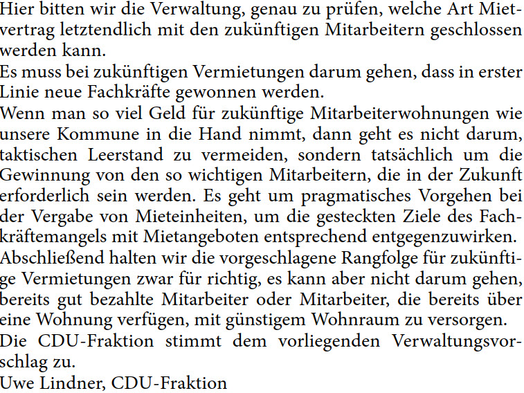 Hier bitten wir die Verwaltung, genau zu prüfen, welche Art Miet- vertrag letztendlich mit den zukünftigen Mitarbeitern geschlossen  werden kann. Es muss bei zukünftigen Vermietungen darum gehen, dass in erster  Linie neue Fachkräfte gewonnen werden. Wenn man so viel Geld für zukünftige Mitarbeiterwohnungen wie  unsere Kommune in die Hand nimmt, dann geht es nicht darum,  taktischen Leerstand zu vermeiden, sondern tatsächlich um die  Gewinnung von den so wichtigen Mitarbeitern, die in der Zukunft  erforderlich sein werden. Es geht um pragmatisches Vorgehen bei  der Vergabe von Mieteinheiten, um die gesteckten Ziele des Fach- kräftemangels mit Mietangeboten entsprechend entgegenzuwirken. Abschließend halten wir die vorgeschlagene Rangfolge für zukünfti- ge Vermietungen zwar für richtig, es kann aber nicht darum gehen,  bereits gut bezahlte Mitarbeiter oder Mitarbeiter, die bereits über  eine Wohnung verfügen, mit günstigem Wohnraum zu versorgen. Die CDU-Fraktion stimmt dem vorliegenden Verwaltungsvor- schlag zu. Uwe Lindner, CDU-Fraktion