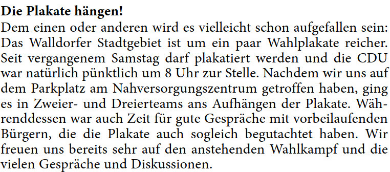 Dem einen oder anderen wird es vielleicht schon aufgefallen sein:  Das Walldorfer Stadtgebiet ist um ein paar Wahlplakate reicher.  Seit vergangenem Samstag darf plakatiert werden und die CDU  war natürlich pünktlich um 8 Uhr zur Stelle. Nachdem wir uns auf  dem Parkplatz am Nahversorgungszentrum getroffen haben, ging  es in Zweier- und Dreierteams ans Aufhängen der Plakate. Wäh- renddessen war auch Zeit für gute Gespräche mit vorbeilaufenden  Bürgern, die die Plakate auch sogleich begutachtet haben. Wir  freuen uns bereits sehr auf den anstehenden Wahlkampf und die  vielen Gespräche und Diskussionen. 