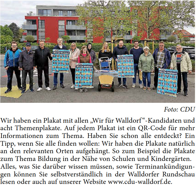 Wir haben ein Plakat mit allen „Wir für Walldorf “-Kandidaten und  acht Themenplakate. Auf jedem Plakat ist ein QR-Code für mehr  Informationen zum Thema. Haben Sie schon alle entdeckt? Ein  Tipp, wenn Sie alle finden wollen: Wir haben die Plakate natürlich  an den relevanten Orten aufgehängt. So zum Beispiel die Plakate  zum Thema Bildung in der Nähe von Schulen und Kindergärten. Alles, was Sie darüber wissen müssen, sowie Terminankündigun- gen können Sie selbstverständlich in der Walldorfer Rundschau  lesen oder auch auf unserer Website www.cdu-walldorf.de.