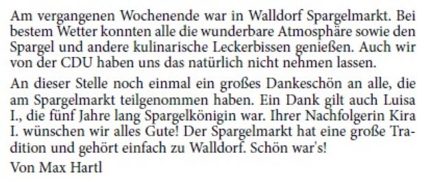 Am vergangenen Wochenende war in Walldorf Spargelmarkt. Bei bestem Wetter konnten alle die wunderbare Atmosphäre sowie den Spargel und andere kulinarische Leckerbissen genießen. Auch wir von der CDU haben uns das natürlich nicht nehmen lassen. An dieser Stelle noch einmal ein großes Dankeschön an alle, die am Spargelmarkt teilgenommen haben. Ein Dank gilt auch Luisa I., die fünf Jahre lang Spargelkönigin war. Ihrer Nachfolgerin Kira I. wünschen wir alles Gute! Der Spargelmarkt hat eine große Tradition und gehört einfach zu Walldorf. Schön war's! Von Max Hartl