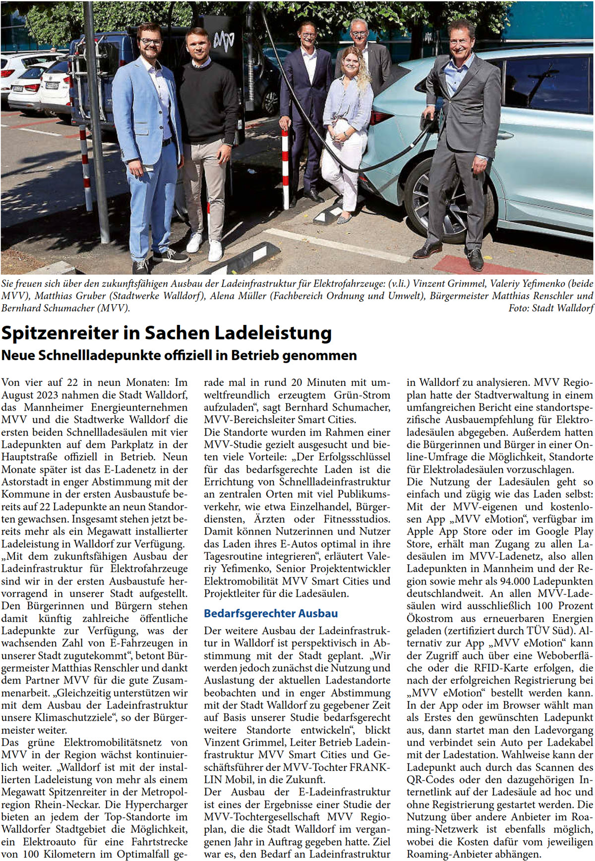 Von vier auf 22 in neun Monaten: Im  August 2023 nahmen die Stadt Walldorf,  das Mannheimer Energieunternehmen  MVV und die Stadtwerke Walldorf die  ersten beiden Schnellladesäulen mit vier  Ladepunkten auf dem Parkplatz in der  Hauptstraße offiziell in Betrieb. Neun  Monate später ist das E-Ladenetz in der  Astorstadt in enger Abstimmung mit der  Kommune in der ersten Ausbaustufe be- reits auf 22 Ladepunkte an neun Standor- ten gewachsen. Insgesamt stehen jetzt be- reits mehr als ein Megawatt installierter  Ladeleistung in Walldorf zur Verfügung.  „Mit dem zukunftsfähigen Ausbau der  Ladeinfrastruktur für Elektrofahrzeuge  sind wir in der ersten Ausbaustufe her- vorragend in unserer Stadt aufgestellt.  Den Bürgerinnen und Bürgern stehen  damit künftig zahlreiche öffentliche  Ladepunkte zur Verfügung, was der  wachsenden Zahl von E-Fahrzeugen in  unserer Stadt zugutekommt“, betont Bür- germeister Matthias Renschler und dankt  dem Partner MVV für die gute Zusam- menarbeit. „Gleichzeitig unterstützen wir  mit dem Ausbau der Ladeinfrastruktur  unsere Klimaschutzziele“, so der Bürger- meister weiter.  Das grüne Elektromobilitätsnetz von  MVV in der Region wächst kontinuier- lich weiter. „Walldorf ist mit der instal- lierten Ladeleistung von mehr als einem  Megawatt Spitzenreiter in der Metropol- region Rhein-Neckar. Die Hypercharger  bieten an jedem der Top-Standorte im  Walldorfer Stadtgebiet die Möglichkeit,  ein Elektroauto für eine Fahrtstrecke  von 100 Kilometern im Optimalfall ge-  rade mal in rund 20 Minuten mit um- weltfreundlich erzeugtem Grün-Strom  aufzuladen“, sagt Bernhard Schumacher,  MVV-Bereichsleiter Smart Cities. Die Standorte wurden im Rahmen einer  MVV-Studie gezielt ausgesucht und bie- ten viele Vorteile: „Der Erfolgsschlüssel  für das bedarfsgerechte Laden ist die  Errichtung von Schnellladeinfrastruktur  an zentralen Orten mit viel Publikums- verkehr, wie etwa Einzelhandel, Bürger- diensten, Ärzten oder Fitnessstudios.  Damit können Nutzerinnen und Nutzer  das Laden ihres E-Autos optimal in ihre  Tagesroutine integrieren“, erläutert Vale- riy Yefimenko, Senior Projektentwickler  Elektromobilität MVV Smart Cities und  Projektleiter für die Ladesäulen.  Bedarfsgerechter Ausbau Der weitere Ausbau der Ladeinfrastruk- tur in Walldorf ist perspektivisch in Ab- stimmung mit der Stadt geplant. „Wir  werden jedoch zunächst die Nutzung und  Auslastung der aktuellen Ladestandorte  beobachten und in enger Abstimmung  mit der Stadt Walldorf zu gegebener Zeit  auf Basis unserer Studie bedarfsgerecht  weitere Standorte entwickeln“, blickt  Vinzent Grimmel, Leiter Betrieb Ladein- frastruktur MVV Smart Cities und Ge- schäftsführer der MVV-Tochter FRANK- LIN Mobil, in die Zukunft.   Der Ausbau der E-Ladeinfrastruktur  ist eines der Ergebnisse einer Studie der  MVV-Tochtergesellschaft MVV Regio- plan, die die Stadt Walldorf im vergan- genen Jahr in Auftrag gegeben hatte. Ziel  war es, den Bedarf an Ladeinfrastruktur   in Walldorf zu analysieren. MVV Regio- plan hatte der Stadtverwaltung in einem  umfangreichen Bericht eine standortspe- zifische Ausbauempfehlung für Elektro- ladesäulen abgegeben. Außerdem hatten  die Bürgerinnen und Bürger in einer On- line-Umfrage die Möglichkeit, Standorte  für Elektroladesäulen vorzuschlagen.  Die Nutzung der Ladesäulen geht so  einfach und zügig wie das Laden selbst:  Mit der MVV-eigenen und kostenlo- sen App „MVV eMotion“, verfügbar im  Apple App Store oder im Google Play  Store, erhält man Zugang zu allen La- desäulen im MVV-Ladenetz, also allen  Ladepunkten in Mannheim und der Re- gion sowie mehr als 94.000 Ladepunkten  deutschlandweit. An allen MVV-Lade- säulen wird ausschließlich 100 Prozent  Ökostrom aus erneuerbaren Energien  geladen (zertifiziert durch TÜV Süd). Al- ternativ zur App „MVV eMotion“ kann  der Zugriff auch über eine Weboberflä- che oder die RFID-Karte erfolgen, die  nach der erfolgreichen Registrierung bei  „MVV eMotion“ bestellt werden kann.  In der App oder im Browser wählt man  als Erstes den gewünschten Ladepunkt  aus, dann startet man den Ladevorgang  und verbindet sein Auto per Ladekabel  mit der Ladestation. Wahlweise kann der  Ladepunkt auch durch das Scannen des  QR-Codes oder den dazugehörigen In- ternetlink auf der Ladesäule ad hoc und  ohne Registrierung gestartet werden. Die  Nutzung über andere Anbieter im Roa- ming-Netzwerk ist ebenfalls möglich,  wobei die Kosten dafür vom jeweiligen  Roaming-Anbieter abhängen.