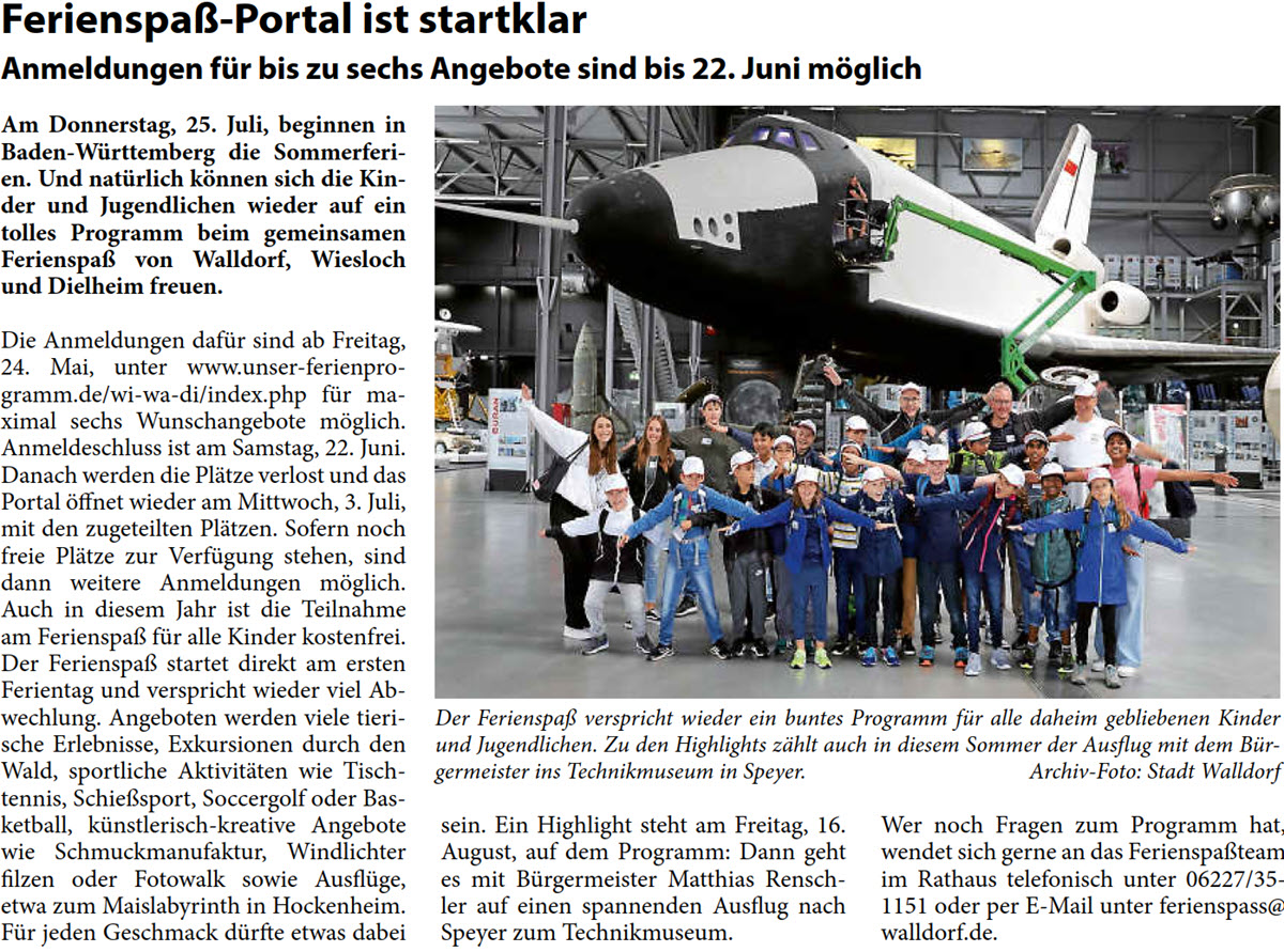 Ferienspaß-Portal ist startklar Anmeldungen für bis zu sechs Angebote sind bis 22. Juni möglich Am Donnerstag, 25. Juli, beginnen in  Baden-Württemberg die Sommerferi- en. Und natürlich können sich die Kin- der und Jugendlichen wieder auf ein  tolles Programm beim gemeinsamen  Ferienspaß von Walldorf, Wiesloch  und Dielheim freuen.  Die Anmeldungen dafür sind ab Freitag,  24. Mai, unter www.unser-ferienpro- gramm.de/wi-wa-di/index.php für ma- ximal sechs Wunschangebote möglich.  Anmeldeschluss ist am Samstag, 22. Juni.  Danach werden die Plätze verlost und das  Portal öffnet wieder am Mittwoch, 3. Juli,  mit den zugeteilten Plätzen. Sofern noch  freie Plätze zur Verfügung stehen, sind  dann weitere Anmeldungen möglich.  Auch in diesem Jahr ist die Teilnahme  am Ferienspaß für alle Kinder kostenfrei. Der Ferienspaß startet direkt am ersten  Ferientag und verspricht wieder viel Ab- wechlung. Angeboten werden viele tieri- sche Erlebnisse, Exkursionen durch den  Wald, sportliche Aktivitäten wie Tisch- tennis, Schießsport, Soccergolf oder Bas- ketball, künstlerisch-kreative Angebote  wie Schmuckmanufaktur, Windlichter  filzen oder Fotowalk sowie Ausflüge,  etwa zum Maislabyrinth in Hockenheim.  Für jeden Geschmack dürfte etwas dabei   sein. Ein Highlight steht am Freitag, 16.  August, auf dem Programm: Dann geht  es mit Bürgermeister Matthias Rensch- ler auf einen spannenden Ausflug nach  Speyer zum Technikmuseum.  Wer noch Fragen zum Programm hat,  wendet sich gerne an das Ferienspaßteam  im Rathaus telefonisch unter 06227/35- 1151 oder per E-Mail unter ferienspass@ walldorf.de.