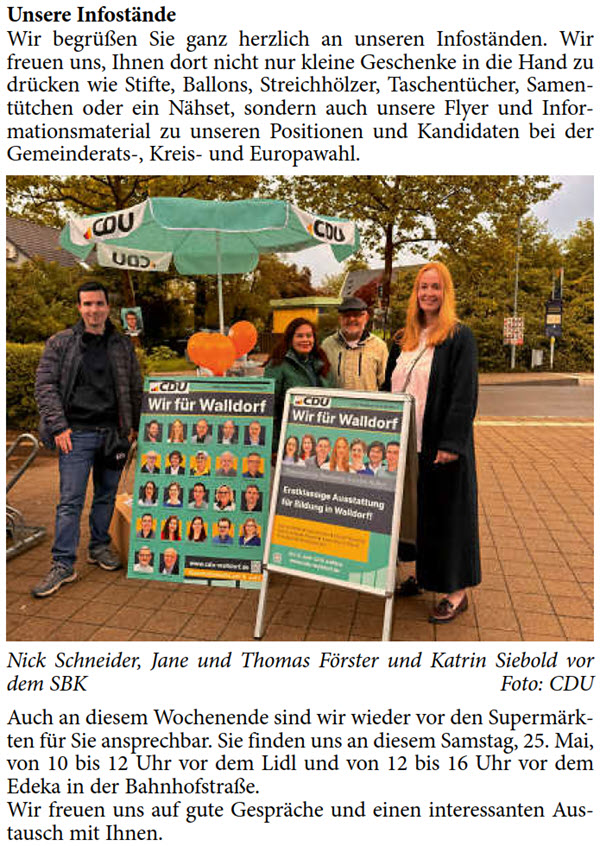 Wir begrüßen Sie ganz herzlich an unseren Infoständen. Wir  freuen uns, Ihnen dort nicht nur kleine Geschenke in die Hand zu  drücken wie Stifte, Ballons, Streichhölzer, Taschentücher, Samen- tütchen oder ein Nähset, sondern auch unsere Flyer und Infor- mationsmaterial zu unseren Positionen und Kandidaten bei der  Gemeinderats-, Kreis- und Europawahl.     Nick Schneider, Jane und Thomas Förster und Katrin Siebold vor  dem SBK Foto: CDU Auch an diesem Wochenende sind wir wieder vor den Supermärk- ten für Sie ansprechbar. Sie finden uns an diesem Samstag, 25. Mai,  von 10 bis 12 Uhr vor dem Lidl und von 12 bis 16 Uhr vor dem  Edeka in der Bahnhofstraße. Wir freuen uns auf gute Gespräche und einen interessanten Aus- tausch mit Ihnen.