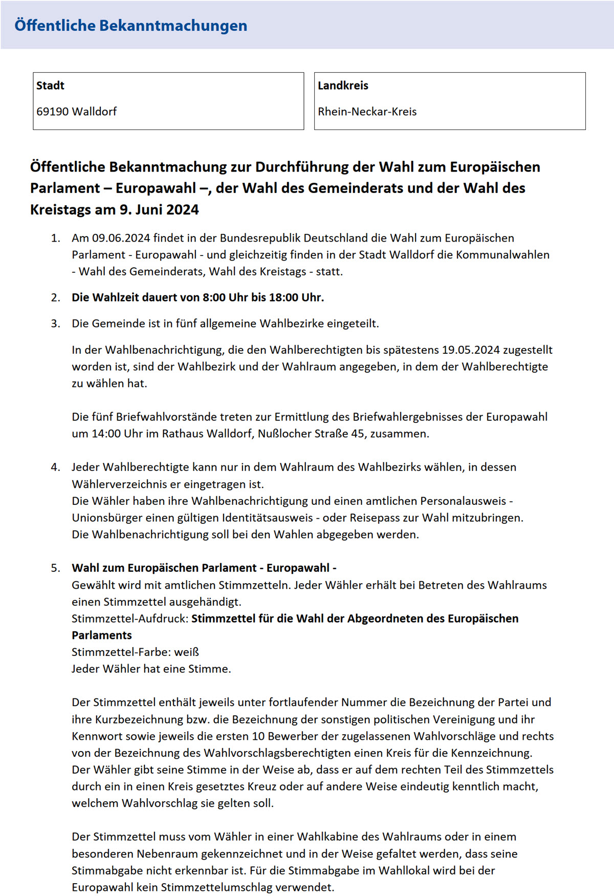 Öffentliche Bekanntmachung zur Durchführung der Wahl zum Europäischen  Parlament – Europawahl –, der Wahl des Gemeinderats und der Wahl des  Kreistags am 9. Juni 2024  1. Am 09.06.2024 findet in der Bundesrepublik Deutschland die Wahl zum Europäischen  Parlament - Europawahl - und gleichzeitig finden in der Stadt Walldorf die Kommunalwahlen  - Wahl des Gemeinderats, Wahl des Kreistags - statt.  2. Die Wahlzeit dauert von 8:00 Uhr bis 18:00 Uhr.  3. Die Gemeinde ist in fünf allgemeine Wahlbezirke eingeteilt.  In der Wahlbenachrichtigung, die den Wahlberechtigten bis spätestens 19.05.2024 zugestellt  worden ist, sind der Wahlbezirk und der Wahlraum angegeben, in dem der Wahlberechtigte  zu wählen hat.      Die fünf Briefwahlvorstände treten zur Ermittlung des Briefwahlergebnisses der Europawahl  um 14:00 Uhr im Rathaus Walldorf, Nußlocher Straße 45, zusammen.      4. Jeder Wahlberechtigte kann nur in dem Wahlraum des Wahlbezirks wählen, in dessen  Wählerverzeichnis er eingetragen ist.  Die Wähler haben ihre Wahlbenachrichtigung und einen amtlichen Personalausweis -  Unionsbürger einen gültigen Identitätsausweis - oder Reisepass zur Wahl mitzubringen.  Die Wahlbenachrichtigung soll bei den Wahlen abgegeben werden.      5. Wahl zum Europäischen Parlament - Europawahl -  Gewählt wird mit amtlichen Stimmzetteln. Jeder Wähler erhält bei Betreten des Wahlraums  einen Stimmzettel ausgehändigt.  Stimmzettel-Aufdruck: Stimmzettel für die Wahl der Abgeordneten des Europäischen  Parlaments   Stimmzettel-Farbe: weiß  Jeder Wähler hat eine Stimme.      Der Stimmzettel enthält jeweils unter fortlaufender Nummer die Bezeichnung der Partei und  ihre Kurzbezeichnung bzw. die Bezeichnung der sonstigen politischen Vereinigung und ihr  Kennwort sowie jeweils die ersten 10 Bewerber der zugelassenen Wahlvorschläge und rechts  von der Bezeichnung des Wahlvorschlagsberechtigten einen Kreis für die Kennzeichnung.  Der Wähler gibt seine Stimme in der Weise ab, dass er auf dem rechten Teil des Stimmzettels  durch ein in einen Kreis gesetztes Kreuz oder auf andere Weise eindeutig kenntlich macht,  welchem Wahlvorschlag sie gelten soll.      Der Stimmzettel muss vom Wähler in einer Wahlkabine des Wahlraums oder in einem  besonderen Nebenraum gekennzeichnet und in der Weise gefaltet werden, dass seine  Stimmabgabe nicht erkennbar ist. Für die Stimmabgabe im Wahllokal wird bei der  Europawahl kein Stimmzettelumschlag verwendet. 