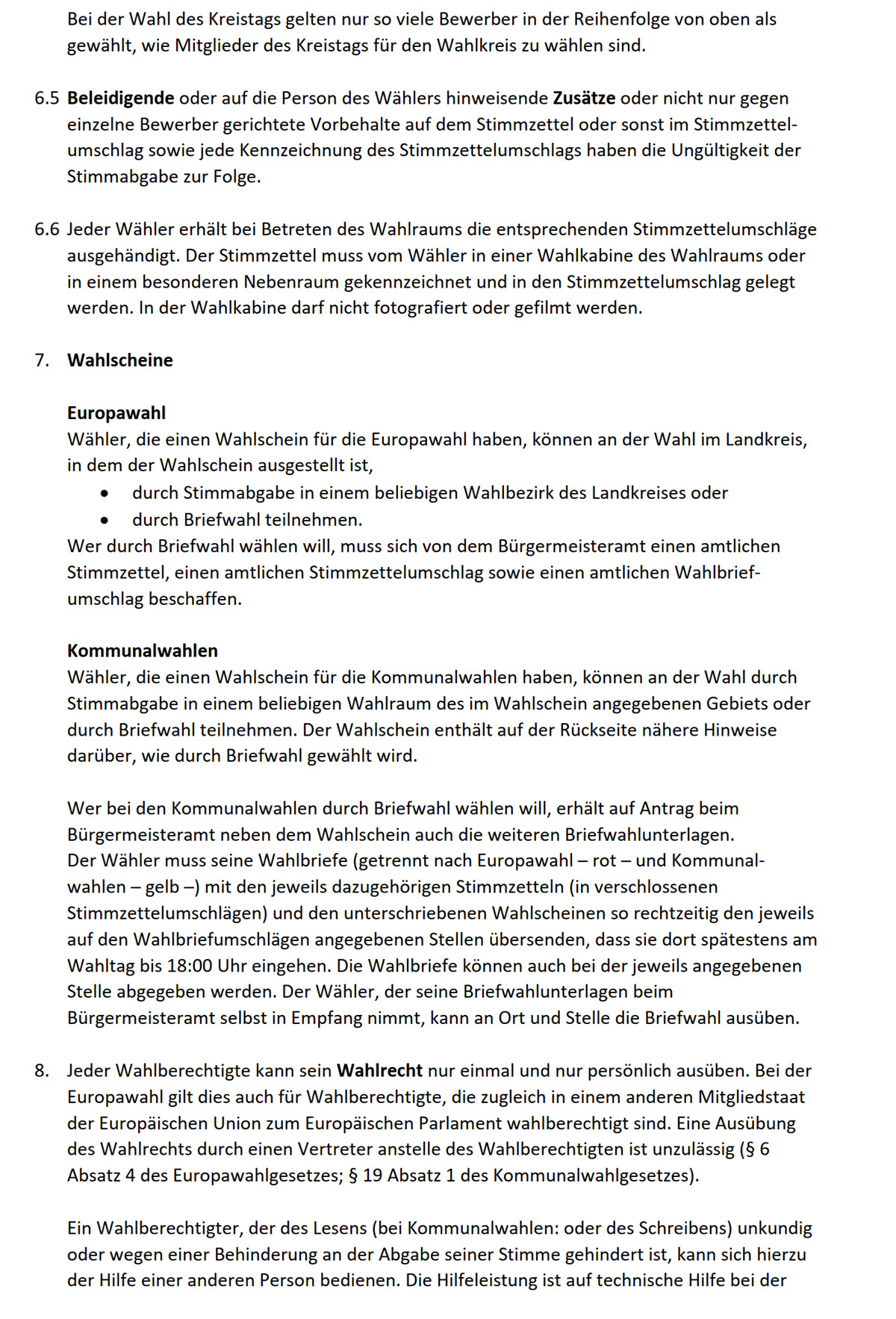 Bei der Wahl des Kreistags gelten nur so viele Bewerber in der Reihenfolge von oben als  gewählt, wie Mitglieder des Kreistags für den Wahlkreis zu wählen sind.      6.5 Beleidigende oder auf die Person des Wählers hinweisende Zusätze oder nicht nur gegen  einzelne Bewerber gerichtete Vorbehalte auf dem Stimmzettel oder sonst im Stimmzettel- umschlag sowie jede Kennzeichnung des Stimmzettelumschlags haben die Ungültigkeit der  Stimmabgabe zur Folge.      6.6 Jeder Wähler erhält bei Betreten des Wahlraums die entsprechenden Stimmzettelumschläge  ausgehändigt. Der Stimmzettel muss vom Wähler in einer Wahlkabine des Wahlraums oder  in einem besonderen Nebenraum gekennzeichnet und in den Stimmzettelumschlag gelegt  werden. In der Wahlkabine darf nicht fotografiert oder gefilmt werden.      7. Wahlscheine      Europawahl  Wähler, die einen Wahlschein für die Europawahl haben, können an der Wahl im Landkreis,  in dem der Wahlschein ausgestellt ist,  • durch Stimmabgabe in einem beliebigen Wahlbezirk des Landkreises oder  • durch Briefwahl teilnehmen.  Wer durch Briefwahl wählen will, muss sich von dem Bürgermeisteramt einen amtlichen  Stimmzettel, einen amtlichen Stimmzettelumschlag sowie einen amtlichen Wahlbrief- umschlag beschaffen.      Kommunalwahlen  Wähler, die einen Wahlschein für die Kommunalwahlen haben, können an der Wahl durch  Stimmabgabe in einem beliebigen Wahlraum des im Wahlschein angegebenen Gebiets oder  durch Briefwahl teilnehmen. Der Wahlschein enthält auf der Rückseite nähere Hinweise  darüber, wie durch Briefwahl gewählt wird.      Wer bei den Kommunalwahlen durch Briefwahl wählen will, erhält auf Antrag beim  Bürgermeisteramt neben dem Wahlschein auch die weiteren Briefwahlunterlagen.  Der Wähler muss seine Wahlbriefe (getrennt nach Europawahl – rot – und Kommunal- wahlen – gelb –) mit den jeweils dazugehörigen Stimmzetteln (in verschlossenen  Stimmzettelumschlägen) und den unterschriebenen Wahlscheinen so rechtzeitig den jeweils  auf den Wahlbriefumschlägen angegebenen Stellen übersenden, dass sie dort spätestens am  Wahltag bis 18:00 Uhr eingehen. Die Wahlbriefe können auch bei der jeweils angegebenen  Stelle abgegeben werden. Der Wähler, der seine Briefwahlunterlagen beim  Bürgermeisteramt selbst in Empfang nimmt, kann an Ort und Stelle die Briefwahl ausüben.      8. Jeder Wahlberechtigte kann sein Wahlrecht nur einmal und nur persönlich ausüben. Bei der  Europawahl gilt dies auch für Wahlberechtigte, die zugleich in einem anderen Mitgliedstaat  der Europäischen Union zum Europäischen Parlament wahlberechtigt sind. Eine Ausübung  des Wahlrechts durch einen Vertreter anstelle des Wahlberechtigten ist unzulässig (§ 6  Absatz 4 des Europawahlgesetzes; § 19 Absatz 1 des Kommunalwahlgesetzes).      Ein Wahlberechtigter, der des Lesens (bei Kommunalwahlen: oder des Schreibens) unkundig  oder wegen einer Behinderung an der Abgabe seiner Stimme gehindert ist, kann sich hierzu  der Hilfe einer anderen Person bedienen. Die Hilfeleistung ist auf technische Hilfe bei der 