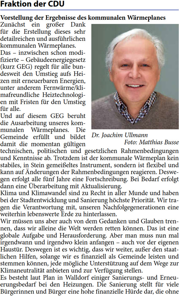Zunächst ein großer Dank  für die Erstellung dieses sehr  detailreichen und ausführlichen  kommunalen Wärmeplanes.  Das – inzwischen schon modi- fizierte – Gebäudeenergiegesetz  (kurz GEG) regelt für alle bun- desweit den Umstieg aufs Hei- zen mit erneuerbaren Energien,  unter anderem Fernwärme/kli- mafreundliche Heiztechnologi- en mit Fristen für den Umstieg  für alle. Und auf diesem GEG beruht  die Ausarbeitung unseres kom- munalen Wärmeplanes. Die  Gemeinde erfüllt und bildet  damit die momentan gültigen  technischen, politischen und gesetzlichen Rahmenbedingungen  und Kenntnisse ab. Trotzdem ist der kommunale Wärmeplan kein  stabiles, in Stein gemeißeltes Instrument, sondern ist flexibel und  kann auf Änderungen der Rahmenbedingungen reagieren. Deswe- gen erfolgt alle fünf Jahre eine Fortschreibung. Bei Bedarf erfolgt  dann eine Überarbeitung mit Aktualisierung. Klima und Klimawandel sind zu Recht in aller Munde und haben  bei der Stadtentwicklung und Sanierung höchste Priorität. Wir tra- gen die Verantwortung mit, unseren Nachfolgegenerationen eine  weiterhin lebenswerte Erde zu hinterlassen. Wir müssen uns aber auch von dem Gedanken und Glauben tren- nen, dass wir alleine die Welt werden retten können. Das ist eine  globale Aufgabe und Herausforderung. Aber man muss nun mal  irgendwann und irgendwo klein anfangen – auch vor der eigenen  Haustür. Deswegen ist es wichtig, dass wir weiter, außer den staat- lichen Hilfen, solange wir es finanziell als Gemeinde leisten und  stemmen können, jede mögliche Unterstützung auf dem Wege zur  Klimaneutralität anbieten und zur Verfügung stellen. Es besteht laut Plan in Walldorf einiger Sanierungs- und Erneu- erungsbedarf bei den Heizungen. Die Sanierung stellt für viele  Bürgerinnen und Bürger eine hohe finanzielle Hürde dar, die ohne 
