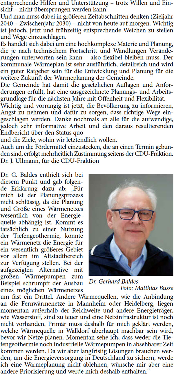 entsprechende Hilfen und Unterstützung – trotz Willen und Ein- sicht – nicht übersprungen werden kann. Und man muss dabei in größeren Zeitabschnitten denken (Zieljahr  2040 – Zwischenjahr 2030) – nicht von heute auf morgen. Wichtig  ist jedoch, jetzt und frühzeitig entsprechende Weichen zu stellen  und Wege einzuschlagen. Es handelt sich dabei um eine hochkomplexe Materie und Planung,  die je nach technischem Fortschritt und Wandlungen Verände- rungen unterworfen sein kann – also flexibel bleiben muss. Der  kommunale Wärmeplan ist sehr ausführlich, detailreich und wird  ein guter Ratgeber sein für die Entwicklung und Planung für die  weitere Zukunft der Wärmeplanung der Gemeinde. Die Gemeinde hat damit die gesetzlichen Auflagen und Anfor- derungen erfüllt, hat eine ausgezeichnete Planungs- und Arbeits- grundlage für die nächsten Jahre mit Offenheit und Flexibilität. Wichtig und vorrangig ist jetzt, die Bevölkerung zu informieren,  Angst zu nehmen und dafür zu sorgen, dass richtige Wege ein- geschlagen werden. Danke nochmals an alle für die aufwendige,  jedoch sehr informative Arbeit und den daraus resultierenden  Endbericht über den Status quo und die Ziele, wohin wir letztendlich wollen. Auch um die Fördermittel einzustecken, die an einen Termin gebun- den sind, erfolgt mehrheitlich Zustimmung seitens der CDU-Fraktion. Dr. J. Ullmann, für die CDU-Fraktion Dr. G. Baldes enthielt sich bei  diesem Punkt und gab folgen- de Erklärung dazu ab: „Für  mich ist der Planungsprozess  nicht schlüssig, da die Planung  und Größe eines Wärmenetzes  wesentlich von der Energie- quelle abhängig ist. Kommt es  tatsächlich zu einer Nutzung  der Tiefengeothermie, könnte  ein Wärmenetz die Energie für  ein wesentlich größeres Gebiet  vor allem im Altstadtbereich  zur Verfügung stellen. Bei der  aufgezeigten Alternative mit  großen Wärmepumpen zum  Beispiel schrumpft der Ausbau  eines möglichen Wärmenetzes  um fast ein Drittel. Andere Wärmequellen, wie die Anbindung  an die Fernwärmenetze in Mannheim oder Heidelberg, liegen  momentan außerhalb der Reichweite und andere Energieträger,  wie Wasserstoff, sind zu teuer und eine Netzinfrastruktur ist noch  nicht vorhanden. Primär muss deshalb für mich geklärt werden,  welche Wärmequelle in Walldorf überhaupt machbar sein wird,  bevor wir Netze planen. Momentan sehe ich, dass weder die Tie- fengeothermie noch industrielle Wärmepumpen in absehbarer Zeit  kommen werden. Da wir aber langfristig Lösungen brauchen wer- den, um die Energieversorgung in Deutschland zu sichern, werde  ich eine Wärmeplanung nicht ablehnen, wünsche mir aber eine  andere Priorisierung und werde mich deshalb enthalten.“