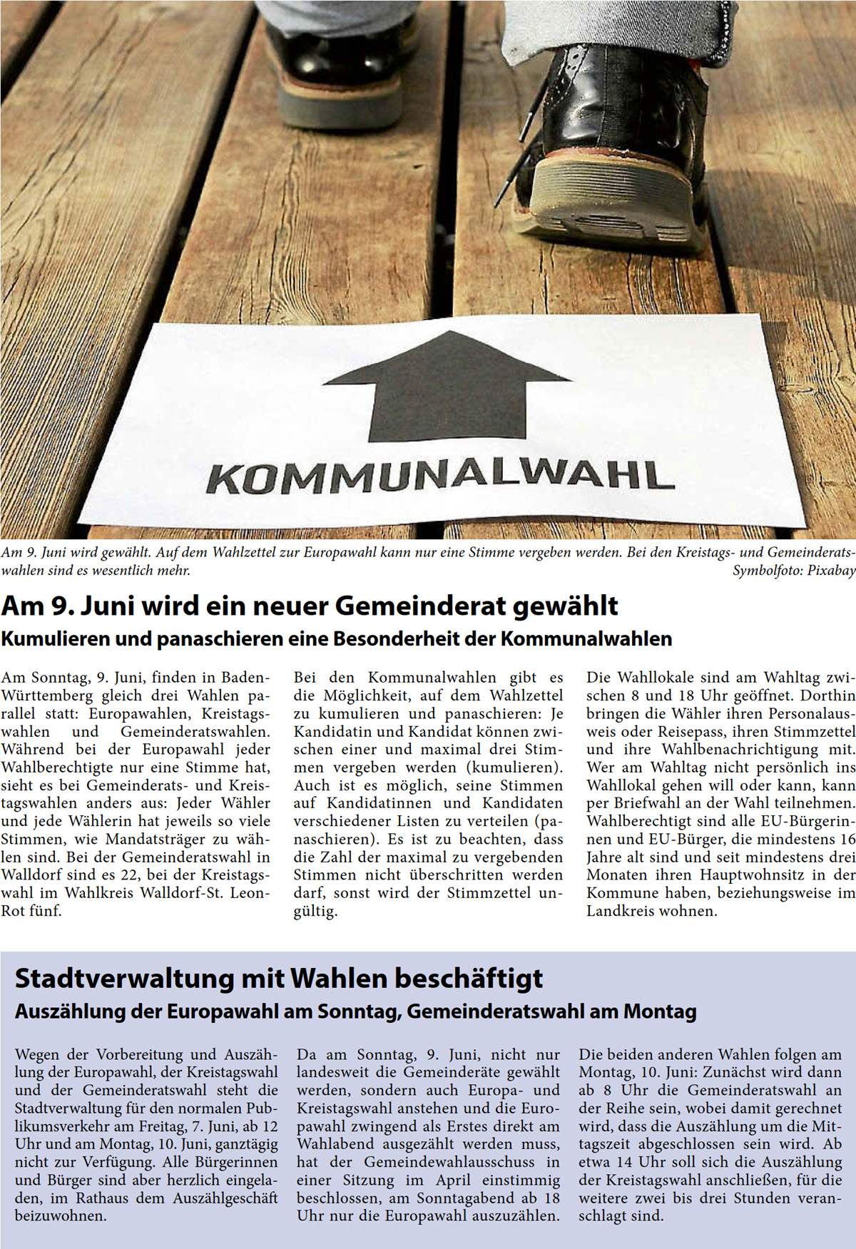 Stadtverwaltung mit Wahlen beschäftigt Auszählung der Europawahl am Sonntag, Gemeinderatswahl am Montag Wegen der Vorbereitung und Auszäh- lung der Europawahl, der Kreistagswahl  und der Gemeinderatswahl steht die  Stadtverwaltung für den normalen Pub- likumsverkehr am Freitag, 7. Juni, ab 12  Uhr und am Montag, 10. Juni, ganztägig  nicht zur Verfügung. Alle Bürgerinnen  und Bürger sind aber herzlich eingela- den, im Rathaus dem Auszählgeschäft  beizuwohnen.  Da am Sonntag, 9. Juni, nicht nur  landesweit die Gemeinderäte gewählt  werden, sondern auch Europa- und  Kreistagswahl anstehen und die Euro- pawahl zwingend als Erstes direkt am  Wahlabend ausgezählt werden muss,  hat der Gemeindewahlausschuss in  einer Sitzung im April einstimmig  beschlossen, am Sonntagabend ab 18  Uhr nur die Europawahl auszuzählen.   Die beiden anderen Wahlen folgen am  Montag, 10. Juni: Zunächst wird dann  ab 8 Uhr die Gemeinderatswahl an  der Reihe sein, wobei damit gerechnet  wird, dass die Auszählung um die Mit- tagszeit abgeschlossen sein wird. Ab  etwa 14 Uhr soll sich die Auszählung  der Kreistagswahl anschließen, für die  weitere zwei bis drei Stunden veran- schlagt sind.  Am 9. Juni wird ein neuer Gemeinderat gewählt Kumulieren und panaschieren eine Besonderheit der Kommunalwahlen Am Sonntag, 9. Juni, finden in Baden- Württemberg gleich drei Wahlen pa- rallel statt: Europawahlen, Kreistags- wahlen und Gemeinderatswahlen.  Während bei der Europawahl jeder  Wahlberechtigte nur eine Stimme hat,  sieht es bei Gemeinderats- und Kreis- tagswahlen anders aus: Jeder Wähler  und jede Wählerin hat jeweils so viele  Stimmen, wie Mandatsträger zu wäh- len sind. Bei der Gemeinderatswahl in  Walldorf sind es 22, bei der Kreistags- wahl im Wahlkreis Walldorf-St. Leon- Rot fünf.  Bei den Kommunalwahlen gibt es  die Möglichkeit, auf dem Wahlzettel  zu kumulieren und panaschieren: Je  Kandidatin und Kandidat können zwi- schen einer und maximal drei Stim- men vergeben werden (kumulieren).  Auch ist es möglich, seine Stimmen  auf Kandidatinnen und Kandidaten  verschiedener Listen zu verteilen (pa- naschieren). Es ist zu beachten, dass  die Zahl der maximal zu vergebenden  Stimmen nicht überschritten werden  darf, sonst wird der Stimmzettel un- gültig.  Die Wahllokale sind am Wahltag zwi- schen 8 und 18 Uhr geöffnet. Dorthin  bringen die Wähler ihren Personalaus- weis oder Reisepass, ihren Stimmzettel  und ihre Wahlbenachrichtigung mit.  Wer am Wahltag nicht persönlich ins  Wahllokal gehen will oder kann, kann  per Briefwahl an der Wahl teilnehmen.  Wahlberechtigt sind alle EU-Bürgerin- nen und EU-Bürger, die mindestens 16  Jahre alt sind und seit mindestens drei  Monaten ihren Hauptwohnsitz in der  Kommune haben, beziehungsweise im  Landkreis wohnen.