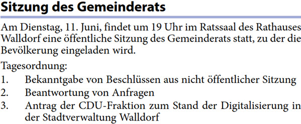 Walldorf eine öffentliche Sitzung des Gemeinderats statt, zu der die  Bevölkerung eingeladen wird. Tagesordnung: 1. Bekanntgabe von Beschlüssen aus nicht öffentlicher Sitzung 2. Beantwortung von Anfragen 3. Antrag der CDU-Fraktion zum Stand der Digitalisierung in  der Stadtverwaltung Walldorf