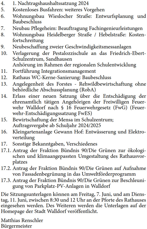 4. 1. Nachtragshaushaltssatzung 2024 5. Kostenloses Busfahren: weiteres Vorgehen 6. Wohnungsbau Wieslocher Straße: Entwurfsplanung und  Baubeschluss 7. Neubau Pflegeheim: Beauftragung Fachingenieurleistungen 8. Wohnungsbau Heidelberger Straße / Hebelstraße: Kosten- fortschreitung 9. Neubeschaffung zweier Geschwindigkeitsmessanlagen 10. Verlagerung der Pestalozzischule an das Friedrich-Ebert- Schulzentrum, Sandhausen  Anhörung im Rahmen der regionalen Schulentwicklung 11. Fortführung Integrationsmanagement 12. Rathaus WC-Kerne-Sanierung: Baubeschluss 13. Angelegenheit des Forstes - Rehwildbewirtschaftung ohne  behördliche Abschussplanung (RobA) 14. Erlass einer neuen Satzung über die Entschädigung der  ehrenamtlich tätigen Angehörigen der Freiwilligen Feuer- wehr Walldorf nach § 16 Feuerwehrgesetz (FwG) (Feuer- wehr-Entschädigungssatzung FwES) 15. Bewirtschaftung der Mensa im Schulzentrum; Auftragsvergabe ab Schuljahr 2024/2025 16. Kleingartenanlage Gewann Hof: Entwässerung und Elektro- verteilung 17. Sonstige Bekanntgaben, Verschiedenes 17.1. Antrag der Fraktion Bündnis 90/Die Grünen zur ökologi- schen und klimaangepassten Umgestaltung des Rathausvor- platzes 17.2. Antrag der Fraktion Bündnis 90/Die Grünen auf Aufnahme  von Fassadenbegrünung in das Umweltförderprogramm 17.3. Antrag der Fraktion Bündnis 90/Die Grünen zur Beschleuni- gung von Parkplatz-PV-Anlagen in Walldorf Die Sitzungsunterlagen können am Freitag, 7. Juni, und am Diens- tag, 11. Juni, zwischen 8:30 und 12 Uhr an der Pforte des Rathauses  eingesehen werden. Des Weiteren werden die Unterlagen auf der  Homepage der Stadt Walldorf veröffentlicht. Matthias Rensc