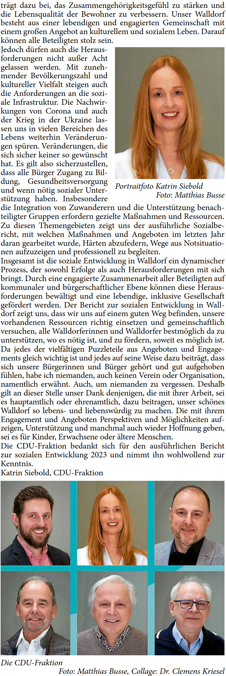 trägt dazu bei, das Zusammengehörigkeitsgefühl zu stärken und  die Lebensqualität der Bewohner zu verbessern. Unser Walldorf  besteht aus einer lebendigen und engagierten Gemeinschaft mit  einem großen Angebot an kulturellem und sozialem Leben. Darauf  können alle Beteiligten stolz sein. Jedoch dürfen auch die Heraus- forderungen nicht außer Acht  gelassen werden. Mit zuneh- mender Bevölkerungszahl und  kultureller Vielfalt steigen auch  die Anforderungen an die sozi- ale Infrastruktur. Die Nachwir- kungen von Corona und auch  der Krieg in der Ukraine las- sen uns in vielen Bereichen des  Lebens weiterhin Veränderun- gen spüren. Veränderungen, die  sich sicher keiner so gewünscht  hat. Es gilt also sicherzustellen,  dass alle Bürger Zugang zu Bil- dung, Gesundheitsversorgung  und wenn nötig sozialer Unter- stützung haben. Insbesondere  die Integration von Zuwanderern und die Unterstützung benach- teiligter Gruppen erfordern gezielte Maßnahmen und Ressourcen. Zu diesen Themengebieten zeigt uns der ausführliche Sozialbe- richt, mit welchen Maßnahmen und Angeboten im letzten Jahr  daran gearbeitet wurde, Härten abzufedern, Wege aus Notsituatio- nen aufzuzeigen und professionell zu begleiten. Insgesamt ist die soziale Entwicklung in Walldorf ein dynamischer  Prozess, der sowohl Erfolge als auch Herausforderungen mit sich  bringt. Durch eine engagierte Zusammenarbeit aller Beteiligten auf  kommunaler und bürgerschaftlicher Ebene können diese Heraus- forderungen bewältigt und eine lebendige, inklusive Gesellschaft  gefördert werden. Der Bericht zur sozialen Entwicklung in Wall- dorf zeigt uns, dass wir uns auf einem guten Weg befinden, unsere  vorhandenen Ressourcen richtig einsetzen und gemeinschaftlich  versuchen, alle Walldorferinnen und Walldorfer bestmöglich da zu  unterstützen, wo es nötig ist, und zu fördern, soweit es möglich ist. Da jedes der vielfältigen Puzzleteile aus Angeboten und Engage- ments gleich wichtig ist und jedes auf seine Weise dazu beiträgt, dass  sich unsere Bürgerinnen und Bürger gehört und gut aufgehoben  fühlen, habe ich niemanden, auch keinen Verein oder Organisation,  namentlich erwähnt. Auch, um niemanden zu vergessen. Deshalb  gilt an dieser Stelle unser Dank denjenigen, die mit ihrer Arbeit, sei  es hauptamtlich oder ehrenamtlich, dazu beitragen, unser schönes  Walldorf so lebens- und liebenswürdig zu machen. Die mit ihrem  Engagement und Angeboten Perspektiven und Möglichkeiten auf- zeigen, Unterstützung und manchmal auch wieder Hoffnung geben,  sei es für Kinder, Erwachsene oder ältere Menschen. Die CDU-Fraktion bedankt sich für den ausführlichen Bericht  zur sozialen Entwicklung 2023 und nimmt ihn wohlwollend zur  Kenntnis.