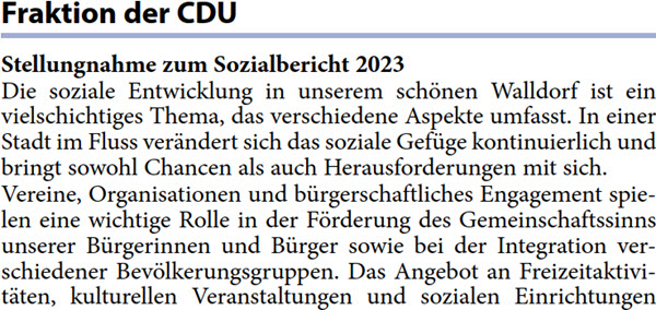 Stellungnahme zum Sozialbericht 2023 Die soziale Entwicklung in unserem schönen Walldorf ist ein  vielschichtiges Thema, das verschiedene Aspekte umfasst. In einer  Stadt im Fluss verändert sich das soziale Gefüge kontinuierlich und  bringt sowohl Chancen als auch Herausforderungen mit sich. Vereine, Organisationen und bürgerschaftliches Engagement spie- len eine wichtige Rolle in der Förderung des Gemeinschaftssinns  unserer Bürgerinnen und Bürger sowie bei der Integration ver- schiedener Bevölkerungsgruppen. Das Angebot an Freizeitaktivi- täten, kulturellen Veranstaltungen und sozialen Einrichtungen