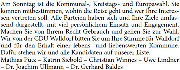 Am Sonntag ist die Kommunal-, Kreistags- und Europawahl. Sie  können mitbestimmen, wohin die Reise geht und wer Ihre Interes- sen vertreten soll. Alle Parteien haben sich und Ihre Ziele umfas- send dargestellt, mit viel persönlichem Einsatz und Engagement.  Machen Sie von Ihrem Recht Gebrauch und gehen Sie zur Wahl.  Wir von der CDU Walldorf bitten Sie um Ihre Stimme für Walldorf  und für den Erhalt einer lebens- und liebenswerten Kommune.  Dafür stehen wir und alle Kandidaten auf unserer Liste. Mathias Pütz – Katrin Siebold – Christian Winnes – Uwe Lindner  – Dr. Joachim Ullmann – Dr. Gerhard Baldes
